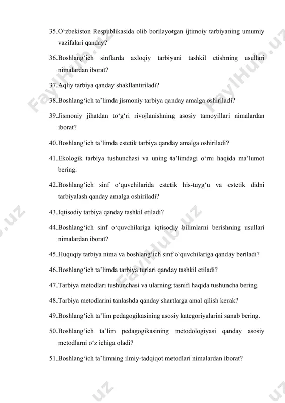 ni o‘z ichiga oladi? 51. boshlang‘ich ta’limning ilmiy-tadqiqot metodlari nimalardan iborat? 52. ta’limni tashkil etish shakllari va turlariga nimalar kiradi? 53. boshlang‘ich ta’limda darsning tuzilishi va turlari qanday farqlanadi? 54. boshlang‘ich ta’limda o‘quv materiallarini og‘zaki bayon qilish usuli qanday qo‘llaniladi? 55. boshlang‘ich ta’limda ko‘rgazmalilik metodining ahamiyati nimalardan iborat? 56. amaliy mashg‘ulotlar metodi va uning pedagogik ahamiyatini tushuntiring. 57. ta’lim vositalarining asosiy turlari va ularning pedagogik imkoniyatlari qanday? 58. o‘qitish texnik vositalarining asosiy turlari qanday? 59. ta’limni tashkil etish shakllari va turlari nimalardan iborat? 60. boshlang‘ich ta’limda darsga tayyorlanishning asosiy tamoyillari qanday? 61. tarbiya metodlari tushunchasi va ularning tasnifi haqida tushuncha bering. 62. boshlang‘ich ta’limda aqliy tarbiya qanday shakllantiriladi? 63. boshlang‘ich sinf o‘quvchilarida estetik his-tuyg‘u va estetik didni tarbiyalash qanday amalga oshiriladi? 64. o‘zbekiston respublikasida olib borilayotgan ijtimoiy tarbiyaning umumiy vazifalari nimalardan iborat? 65. jismoniy tarbiya qanday amalga oshiriladi? 66. boshlang‘ich ta’limda huquqiy tarbiya qanday beriladi? 67. tarbiya metodlari tasnifi va …