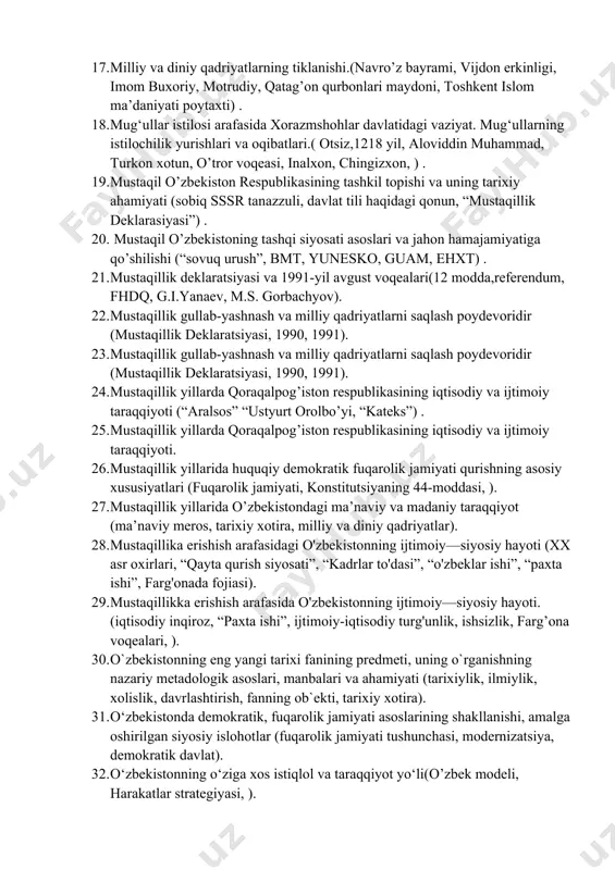gi jang) . 14. ma’naviy merosning tiklanishi.(allomalar yubeliylari, alisher navoiy, ogahiy, motrudiy yubiliyi 2000 yil) . 15. makroiqtisodiy barqarorlikni yanada kuchaytirish va yuqori iqtisodiy o'sish sur'atlarini ta'minlash (2017-2021 yillarga mo'ljallangan harakat strategiyasi, modernizatsiya, milliy iqtisodiyot) . 16. markaziy osiyo hududidagi ilk davlat uyushmalari va , manbalar.(“katta xorazm”, “katta baqtriya”, avesto, gerodot, ktesiy) . 17. milliy va diniy qadriyatlarning tiklanishi.(navro’z bayrami, vijdon erkinligi, imom buxoriy, motrudiy, qatag’on qurbonlari maydoni, toshkent islom ma’daniyati poytaxti) . 18. mug‘ullar istilosi arafasida xorazmshohlar davlatidagi vaziyat. mug‘ullarning istilochilik yurishlari va oqibatlari.( otsiz,1218 yil, aloviddin muhammad, turkon xotun, o’tror voqeasi, inalxon, chingizxon, ) . 19. mustaqil o’zbekiston respublikasining tashkil topishi va uning tarixiy ahamiyati (sobiq sssr tanazzuli, davlat tili haqidagi qonun, “mustaqillik deklarasiyasi”) . 20. mustaqil o’zbekistoning tashqi siyosati asoslari va jahon hamajamiyatiga qo’shilishi (“sovuq urush”, bmt, yunesko, guam, ehxt) . 21. mustaqillik deklaratsiyasi va 1991-yil avgust voqealari(12 modda,referendum, fhdq, g.i.yanaev, m.s. gorbachyov). 22. mustaqillik gullab-yashnash va …