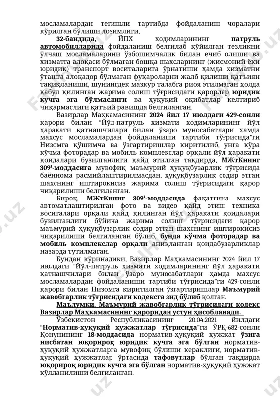 бандида, йпх ходимларининг патруль автомобилларида фойдаланиш белгилаб қўйилган тезликни ўлчаш мосламаларини ўзбошимчалик билан ечиб олиши ва хизматга алоқаси бўлмаган бошқа шахсларнинг (жисмоний ёки юридик) транспорт воситаларига ўрнатиши ҳамда хизматни ўташга алоқадор бўлмаган фуқароларни жалб қилиши қатъиян тақиқланиши, шунингдек мазкур талабга риоя этилмаган ҳолда қабул қилинган жарима солиш тўғрисидаги қарорлар юридик кучга эга бўлмаслиги ва ҳуқуқий оқибатлар келтириб чиқармаслиги қатъий равишда белгиланган. вазирлар маҳкамасининг 2024 йил 17 июлдаги 429-сонли қарори билан “йўл-патруль хизмати ходимларининг йўл ҳаракати қатнашчилари билан ўзаро муносабатлари ҳамда махсус мосламалардан фойдаланиши тартиби тўғрисида”ги низомга қўшимча ва ўзгартиришлар киритилиб, унга кўра кўчма фоторадар ва мобиль комплекслар орқали йўл ҳаракати қоидалари бузилганлиги қайд этилган тақдирда, мжткнинг 3091-моддасига мувофиқ маъмурий ҳуқуқбузарлик тўғрисида баённома расмийлаштирилмасдан, ҳуқуқбузарлик содир этган шахснинг иштирокисиз жарима солиш тўғрисидаги қарор чиқарилиши белгиланган. бироқ, мжткнинг 3091-моддасида фақатгина махсус автоматлаштирилган фото ва видео қайд этиш техника воситалари орқали қайд қилинган йўл ҳаракати қоидалари бузилганлиги бўйича жарима солиш тўғрисидаги қарор маъмурий …