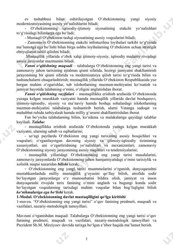 urli siyosiy institutlarga asoslangan yangi demokratik tizimni shakllantirishga alohida e’tibor qaratilmoqda. ushbu dasturda o‘zbekistonning eng yangi tarixi, ya’ni o‘zbekistonning davlat mustaqilligiga erishishi arafasida yuzaga kelgan murakkab vaziyat, respublika mustaqilligining e’lon qilinishi, mustaqillik yillarida mamlakatda amalga oshirilayotgan ijtimoiy-siyosiy, iqtisodiy, ma’naviy sohalardagi islohotlar va ularning bosqichlarini, 2017-2021 yillarga mo‘ljallangan harakatlar strategiyasi mamlakat rivojlanishining yangi bosqichidagi chuqur islohotlar dasturi bo‘lgani, o‘zbekistonning jahon hamjamiyatiga har tomonlama integratsiyasini, xalqaro munosabatlar, xavfsizlik, millatlararo totuvlik va diniy bag‘rikenglikni ta’minlash, tinchliksevar tashqi siyosat kabi masalalarning ilmiy va amaliy ahamiyati ochib beriladi. rejalashtirilgan o‘quv natijalari: - o‘zbekistonning eng yangi tarixining asosiy bosqichlari haqida tasavvurga ega bo‘ladi, o‘zbekiston respublikasi prezidenti sh.m. mirziyoy ev tashabbusi bilan oshirilayotgan o‘zbekistonning yangi siyosiy modernizatsiyasining asosiy yo‘nalishlarini biladi; - o‘zbekistonning iqtisodiy-ijtimoiy siyosatining etakchi yo‘nalishlari to‘g‘risidagi bilimlarga ega bo‘ladi; - mustaqil o‘zbekiston tashqi siyosatining asosiy voqealarini biladi; - zamonaviy o‘zbekistonning etakchi infratuzilma loyihalari tarkibi to‘g‘risida ma’lumotga ega bo‘lishi bilan birga ushbu loyihalarning o‘zbekiston uchun strategik ehtiyojlarini …