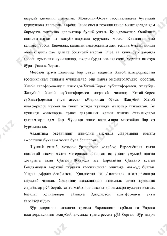 имги платформага ҳам, герцин бурмаланиши областларига ҳам денгиз бостириб кирган. юра ва қуйи бўр даврида асосан қумгилли чўкиндилар, юқори бўрда эса-оҳактош, мергель ва ёзув бўри тўплана борган. мезозой эраси давомида бир бутун қадимги хитой платформасини геосинклинал типдаги букилмалар бир қанча қисмларгабўлиб юборган. хитой платформасидан шимолда-хитой-корея субплатформаси, жанубда-жанубий хитой субплатформаси ажралиб чиққан; хитой-корея субплатформаси учун асосан кўтарилган бўлса, жанубий хитой платформаси чўккан ва унинг устида чўкинди жинслар тўпланган. бу чўкинди жинсларда триас даврининг қалин денгиз ётқизиқлари қатламлари ҳам бор. чўкинди жинс қатламлари мезозойда бир оз бурмаланган. атлантика океанининг шимолий қисмида лавразияни иккига ажратувчи букилма ҳосил бўла бошлаган. шундай қилиб, мезозой ўрталарига келибоқ, евросиёнинг катта шимолий қисми яхлит материкка айланган ва унинг умумий шакли ҳозиргига яқин бўлган. жанубда эса евросиёни бўлиниб кетган гондванадан ажратиб турувчи геосинклинал минтақа мавжуд бўлган. ундан африка-арабистон, ҳиндистон ва австралия платформалари ажралиб чиққан. уларнинг шаклланиши давомида актив вулканик жараёнлар рўй бериб, катта майдонда базальт қопламлари вужудга келган. базальт …