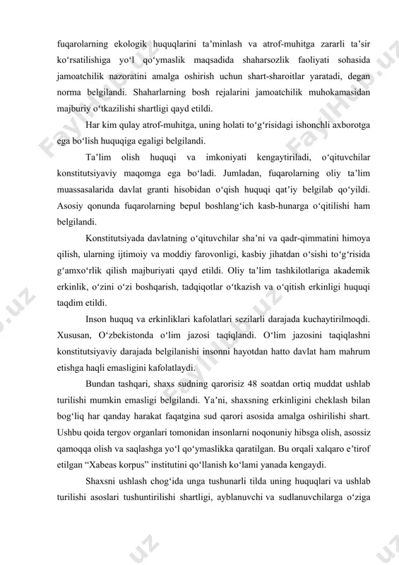 adida shaharsozlik faoliyati sohasida jamoatchilik nazoratini amalga oshirish uchun shart-sharoitlar yaratadi, degan norma belgilandi. shaharlarning bosh rejalarini jamoatchilik muhokamasidan majburiy oʻtkazilishi shartligi qayd etildi. har kim qulay atrof-muhitga, uning holati toʻgʻrisidagi ishonchli axborotga ega boʻlish huquqiga egaligi belgilandi. taʼlim olish huquqi va imkoniyati kengaytiriladi, oʻqituvchilar konstitutsiyaviy maqomga ega boʻladi. jumladan, fuqarolarning oliy taʼlim muassasalarida davlat granti hisobidan oʻqish huquqi qatʼiy belgilab qoʻyildi. asosiy qonunda fuqarolarning bepul boshlangʻich kasb-hunarga oʻqitilishi ham belgilandi. konstitutsiyada davlatning oʻqituvchilar shaʼni va qadr-qimmatini himoya qilish, ularning ijtimoiy va moddiy farovonligi, kasbiy jihatdan oʻsishi toʻgʻrisida gʻamxoʻrlik qilish majburiyati qayd etildi. oliy taʼlim tashkilotlariga akademik erkinlik, oʻzini oʻzi boshqarish, tadqiqotlar oʻtkazish va oʻqitish erkinligi huquqi taqdim etildi. inson huquq va erkinliklari kafolatlari sezilarli darajada kuchaytirilmoqdi. xususan, oʻzbekistonda oʻlim jazosi taqiqlandi. oʻlim jazosini taqiqlashni konstitutsiyaviy darajada belgilanishi insonni hayotdan hatto davlat ham mahrum etishga haqli emasligini kafolatlaydi. bundan tashqari, shaxs sudning qarorisiz 48 soatdan ortiq muddat ushlab turilishi mumkin …