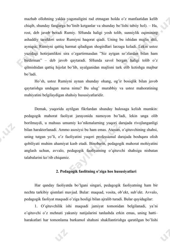 k faoliyatning ham bir nechta tarkibiy qismlari mavjud. bular: maqsad, vosita, ob’ekt, sub’ekt. avvalo, pedagogik faoliyat maqsadi o’ziga hosligi bilan ajralib turadi. bular quyidagilar: 1. o’qituvchilik ishi maqsadi jamiyat tomonidan belgilanadi, ya’ni o’qituvchi o’z mehnati yakuniy natijalarini tanlashda erkin emas, uning hatti–harakatlari har tomonlama barkamol shahsni shakllantirishga qaratilgan bo’lishi lozim. pedagogik faoliyat avlodlar o’rtasidagi ijtimoiy vorisiylikni amalga oshirish, yoshlarni mavjud ijtimoiy munosabatlar bilan bog’liq insoniyat ijtimoiy tajribasini egalashdagi tabiiy imkoniyatlarini yuzaga chiqari uchun hizmat qiladi. ammo maqsaddan kelib chiqadigan muayyan vazifalarni sharoitga mos ravishda o’qituvchining o’zi belgilashi kerak. shunday qilib, pedagogik faoliyat maqsadi yakuniy natijasiga ko’ra jamiyat tomonidan belgilanadigan aniq ijtimoiy buyurtma bo’lib, uning vazifalari muayyan pedagogik vaziyatlarda turlicha belgilanadi. ana shu holatning o’ziyoq o’qituvchidan ijodiy yondoshuvni, maqsadni ko’ra olish, uni muayyan sharoit bilan taqqoslay olishni talab etadi. 2. o’qituvchi faoliyati har doim boshqa faoliyat orqali boshqariladiga faoliyatdir. bu o’ziga hos meta–faoliyat bo’lib, o’quvchilarning faoliyatiga mos etib quriladi. jaloliddin rumiyning …