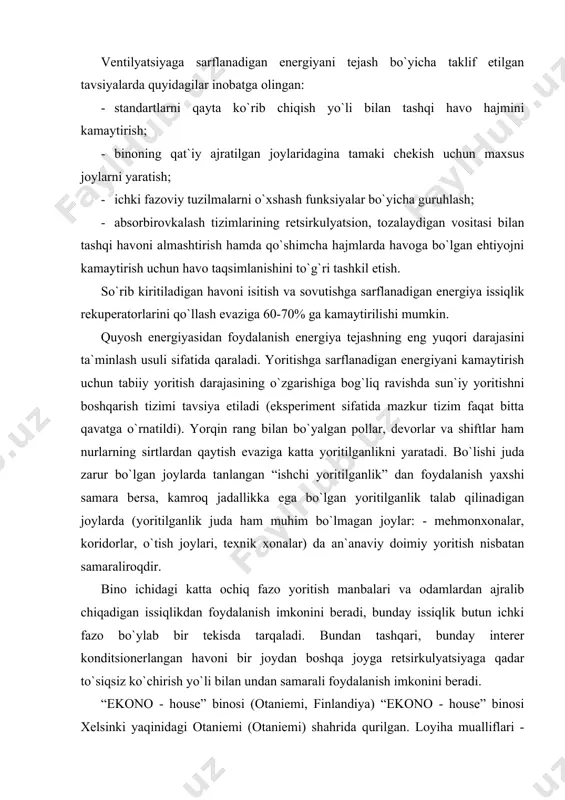 an samaraliroqdir. bino ichidagi katta ochiq fazo yoritish manbalari va odamlardan ajralib chiqadigan issiqlikdan foydalanish imkonini beradi, bunday issiqlik butun ichki fazo bo`ylab bir tekisda tarqaladi. bundan tashqari, bunday interer konditsionerlangan havoni bir joydan boshqa joyga retsirkulyatsiyaga qadar to`siqsiz ko`chirish yo`li bilan undan samarali foydalanish imkonini beradi. “ekono - house” binosi (otaniemi, finlandiya) “ekono - house” binosi xelsinki yaqinidagi otaniemi (otaniemi) shahrida qurilgan. loyiha mualliflari - arxitektor xeymo kautonena (heimo kaltonen) rahbarligi ostida faoliyat yuritgan firma muhandislaridir. energiya tejaydigan yechimlar talantli fin olimi yuxey gabrielson (jiha gabrielsson) tomonidan taklif etildi. maqbul (optimal) energiya tejovchi yechimlarni tanlash va ularning paramertlarini hisoblash uchun “ekono - house” binosi yaratuvchilari aqsh energetika vazirligi (us departament of energy, doe) tomonidan ishlab chiqilgan “doe” dasturli paketi vositasida bajarilgan kompyuterli modellashtirishdan foydalanishdi. hisoblashlar sun`iy yo`ldosh aloqasi yordamida olib borildi. “ekono - house” binosining asosiy innovatsion energiya tejaydigan yechimlari: · to`suvchi konstruksiyalarning yuzasini minimallashtirish va ular orqali issiqlik …