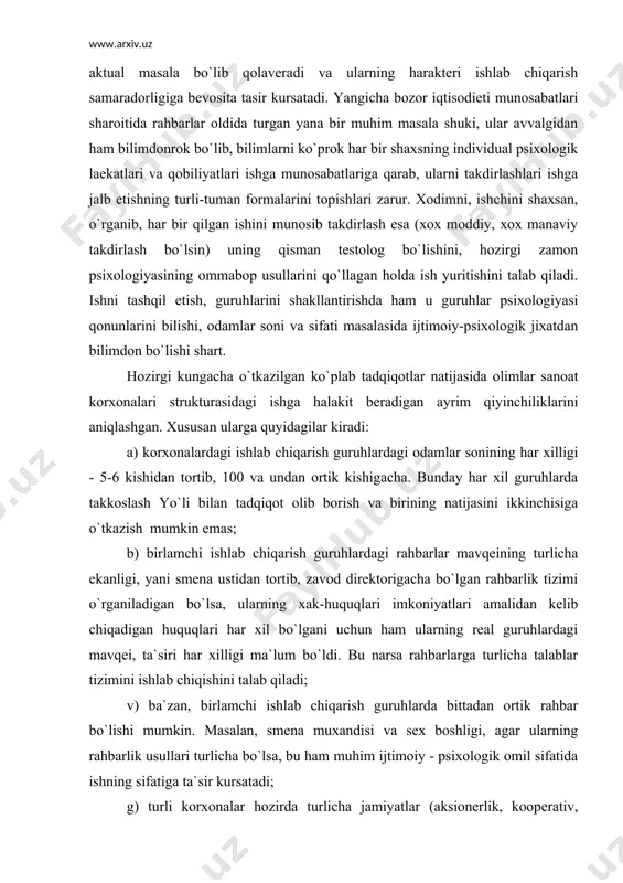 chiqadigan huquqlari har xil bo`lgani uchun ham ularning real guruhlardagi mavqei, ta`siri har xilligi ma`lum bo`ldi. bu narsa rahbarlarga turlicha talablar tizimini ishlab chiqishini talab qiladi; v) ba`zan, birlamchi ishlab chiqarish guruhlarda bittadan ortik rahbar bo`lishi mumkin. masalan, smena muxandisi va sex boshligi, agar ularning rahbarlik usullari turlicha bo`lsa, bu ham muhim ijtimoiy - psixologik omil sifatida ishning sifatiga ta`sir kursatadi; g) turli korxonalar hozirda turlicha jamiyatlar (aksionerlik, kooperativ, davlat xujaligi, xususiy va shunga o`xshash) shaklida ish yuritganligi ham har turli korxonalar psixologik to`zilishini o`rganishni talab qilmoqda. bo`larning hammasi sotsial-psixologik tadqiqotlarni tashqil qilishda qator qiyinchiliklar tugdirishi, kushimcha ishlarni talab qilishi tabiiy. hozirgacha, sanoat ijtimoiy psixologiyasi yo`nalishida qilingan ko`p ishlar sanoat birlashmalaridagi alohida ishlab chiqarish guruhlaridagi ijtimoiy- psixologik muxitni o`rganishga qaratilgan bo`lib, tadqiqot mobaynida uning ishlab chiqarishning samaradorligi, ishchilarning ishga munosabati, guruhdagi normalarga buysunishlari va xoka`zo bilan bog`liqligi o`rganilgan. ayniqsa, ko`p tadqiqotlarda ana shu psixologik fenomenning rahbarlikka ta`siri, norasmiy liderning sifatlariga …