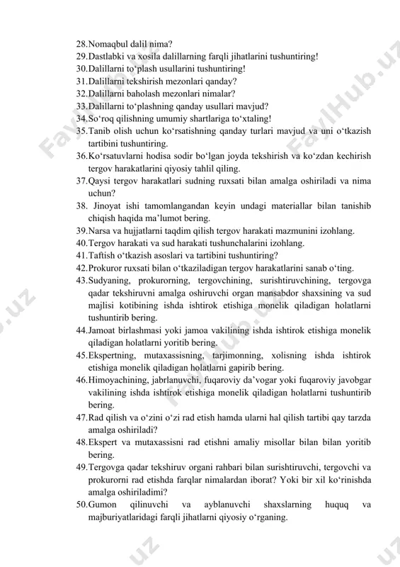 arini qo‘llashning ayrim masalalari to‘g‘risida»gi qarori mazmunini yoriting! 28. nomaqbul dalil nima? 29. dastlabki va xosila dalillarning farqli jihatlarini tushuntiring! 30. dalillarni to‘plash usullarini tushuntiring! 31. dalillarni tekshirish mezonlari qanday? 32. dalillarni baholash mezonlari nimalar? 33. dalillarni to‘plashning qanday usullari mavjud? 34. so‘roq qilishning umumiy shartlariga to‘xtaling! 35. tanib olish uchun ko‘rsatishning qanday turlari mavjud va uni o‘tkazish tartibini tushuntiring. 36. ko‘rsatuvlarni hodisa sodir bo‘lgan joyda tekshirish va ko‘zdan kechirish tergov harakatlarini qiyosiy tahlil qiling. 37. qaysi tergov harakatlari sudning ruxsati bilan amalga oshiriladi va nima uchun? 38. jinoyat ishi tamomlangandan keyin undagi materiallar bilan tanishib chiqish haqida ma’lumot bering. 39. narsa va hujjatlarni taqdim qilish tergov harakati mazmunini izohlang. 40. tergov harakati va sud harakati tushunchalarini izohlang. 41. taftish o‘tkazish asoslari va tartibini tushuntiring? 42. prokuror ruxsati bilan o‘tkaziladigan tergov harakatlarini sanab o‘ting. 43. sudyaning, prokurorning, tergovchining, surishtiruvchining, tergovga qadar tekshiruvni amalga oshiruvchi organ mansabdor shaxsining va sud majlisi …