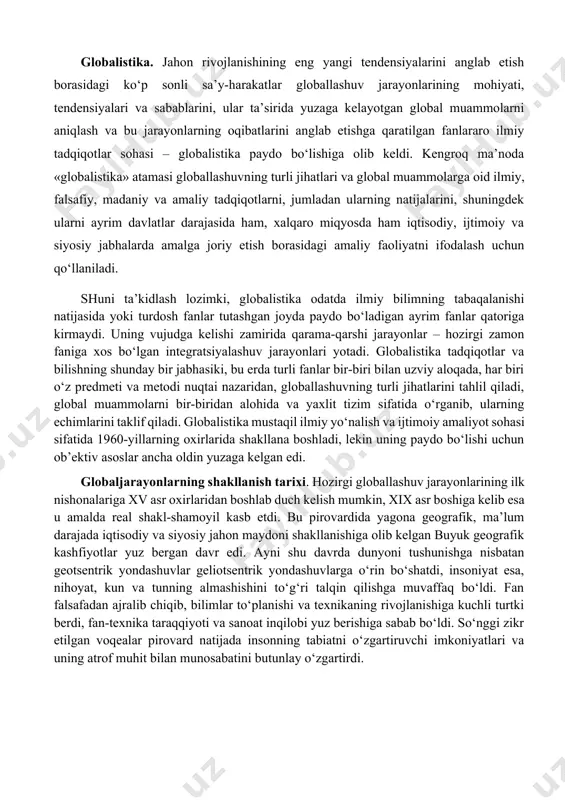 a’sirida yuzaga kelgan umumiy (dunyo miqyosidagi) muammolar bilan belgilangan jiddiy o‘zgarishlar yuz bera boshladi. jahon hamjamiyati o‘z rivojlanishining yangi bosqichiga qadam qo‘ygani, u avvalgi bosqichlardan nafaqat o‘zgarishlar miqyosi, balki faollik darajasi va universal xususiyati bilan ham farq qilishi ayon bo‘ldi. bu o‘zgarishlarning butun majmui, shuningdek ularning sabablari 1990-yillarda globallashuv (lot. globus – er kurrasi) deb nomlandi. globallashuv jamiyat hayotining turli jabhalarida butun er sayyorasi uchun yagona bo‘lgan tuzilmalar, aloqalar va munosabatlarning shakllanishi, universallashuv jarayonidir. shuningdek globallashuv global makonning tutashligi, yagona jahon xo‘jaligi, umumiy ekologik o‘zaro aloqadorlik, global kommunikatsiyalar va shu kabilar bilan tavsiflanadi. globalistika. jahon rivojlanishining eng yangi tendensiyalarini anglab etish borasidagi ko‘p sonli sa’y-harakatlar globallashuv jarayonlarining mohiyati, tendensiyalari va sabablarini, ular ta’sirida yuzaga kelayotgan global muammolarni aniqlash va bu jarayonlarning oqibatlarini anglab etishga qaratilgan fanlararo ilmiy tadqiqotlar sohasi – globalistika paydo bo‘lishiga olib keldi. kengroq ma’noda «globalistika» atamasi globallashuvning turli jihatlari va global muammolarga oid ilmiy, falsafiy, madaniy va …