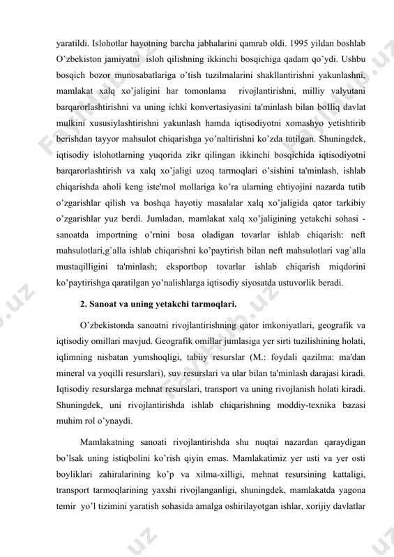 surslari va ular bilan ta'minlash darajasi kiradi. iqtisodiy resurslarga mehnat resurslari, transport va uning rivojlanish holati kiradi. shuningdek, uni rivojlantirishda ishlab chiqarishning moddiy-texnika bazasi muhim rol o’ynaydi. mamlakatning sanoati rivojlantirishda shu nuqtai nazardan qaraydigan bo’lsak uning istiqbolini ko’rish qiyin emas. mamlakatimiz yer usti va yer osti boyliklari zahiralarining ko’p va xilma-xilligi, mehnat resursining kattaligi, transport tarmoqlarining yaxshi rivojlanganligi, shuningdek, mamlakatda yagona temir yo’l tizimini yaratish sohasida amalga oshirilayotgan ishlar, xorijiy davlatlar bilan hamkorlikda barpo qilinayotgan yuzlab qo’shma korxonalar ana shu istiqboldan darak beradi. ayrim tabiiy resurslarga nazar tashladik. sanoatni rivojlantirishda tabiiy resurslar (va ayniqsa foydali qazilmalar) bilan ta'minlanganlik alohida o’rin tutadi. chunki yoqilіi-energetika va metallurgiya sanoatining xomashyo (neft, gaz, ko’mir rudasi)larsiz sanoatning undurivchi tarmoqlarini rivojlantirib bo’lmaydi. ishlab beruvchi sanaotning ko’pchilik tarmoqlari uchun ham xomashyoni asosan ana shu undiruvchi sanoat yetkazib beradi. suv resurslari ham sanoat ishlab chiqarishini rivojlantirishda alohida omil hisoblanadi. u sanoatni hududiy joylashtirish va rivojlantirishda qatnashadi.har qanday sanoat …