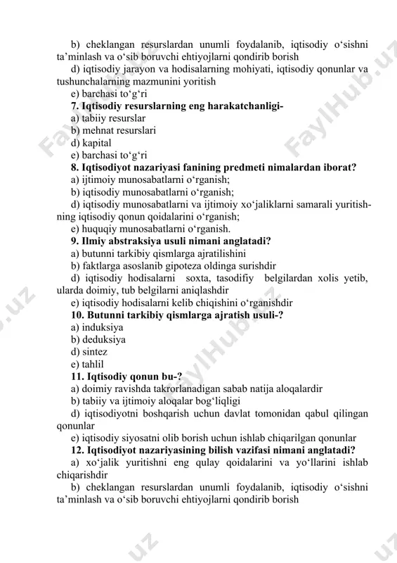 anish; e) huquqiy munosabatlarni o‘rganish. 9. ilmiy abstraksiya usuli nimani anglatadi? a) butunni tarkibiy qismlarga ajratilishini b) faktlarga asoslanib gipoteza oldinga surishdir d) iqtisodiy hodisalarni soxta, tasodifiy belgilardan xolis yetib, ularda doimiy, tub belgilarni aniqlashdir e) iqtisodiy hodisalarni kelib chiqishini o‘rganishdir 10. butunni tarkibiy qismlarga ajratish usuli-? a) induksiya b) deduksiya d) sintez e) tahlil 11. iqtisodiy qonun bu-? a) doimiy ravishda takrorlanadigan sabab natija aloqalardir b) tabiiy va ijtimoiy aloqalar bog‘liqligi d) iqtisodiyotni boshqarish uchun davlat tomonidan qabul qilingan qonunlar e) iqtisodiy siyosatni olib borish uchun ishlab chiqarilgan qonunlar 12. iqtisodiyot nazariyasining bilish vazifasi nimani anglatadi? a) xo‘jalik yuritishni eng qulay qoidalarini va yo‘llarini ishlab chiqarishdir b) cheklangan resurslardan unumli foydalanib, iqtisodiy o‘sishni ta’minlash va o‘sib boruvchi ehtiyojlarni qondirib borish d) iqtisodiy jarayon va hodisalarning mohiyati, iqtisodiy qonunlar va tushunchalarning mazmunini yoritish e) barchasi to‘g‘ri 13. iqtisodiy jarayonlarni ilmiy bilishning qaysi usulida dalillardan asosiy qonun-qoidalar ishlab chiqishni yoki amaliyotdan …