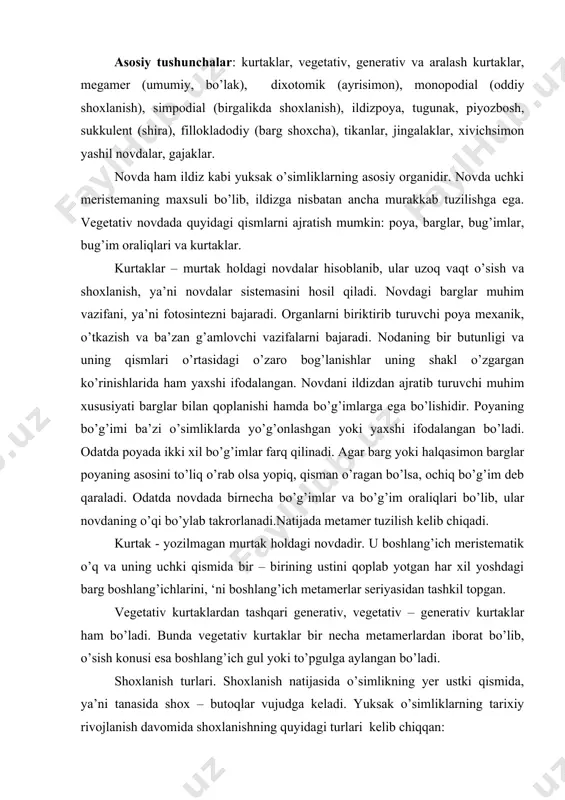 etativ – generativ kurtaklar ham bo’ladi. bunda vegetativ kurtaklar bir necha metamerlardan iborat bo’lib, o’sish konusi esa boshlang’ich gul yoki to’pgulga aylangan bo’ladi. shoxlanish turlari. shoxlanish natijasida o’simlikning yer ustki qismida, ya’ni tanasida shox – butoqlar vujudga keladi. yuksak o’simliklarning tarixiy rivojlanish davomida shoxlanishning quyidagi turlari kelib chiqqan: 1. dixotomik yoki ayrisimon shoxlanish. bu turdagi shoxlanish o’sish konusidagi uchki kurtaklarning faoliyati natijasida shakllanadi. bunda kurtaklar bir meyorda bir – birlariga nisbatan qarama – qarshi yo’nalishda ayri shaklda o’sadi. dixotomik shoxlanish qadimgi sodda shoxlanish turi. uni moxlar, plaunlar, ko’pchilik paporotniklar va ba’zi bir ochiq urug’lilarda uchratiladi. 2. monopodial shoxlanish. bu turdagi shoxlanishda uchki kurtak doimo faol holatda bo’lib, o’simlikning yer ustaki qismi bo’yiga o’sishini davom ettiradi. shuning uchun ham asosiy poya yon novdalarga nisbatan kuchli rivojlanadi. monopodial shoxlanish natijasida daraxlardasimmetrik bir tekis yo’nalgan tik o’suvchi asosiy tana shakllanadi. monopodial shoxlanish ko’pchilik ochiq urug’li o’simliklar (oddiy qarag’ay, sarvi, kedr, oqqarag’ay, qoraqarag’ay va …