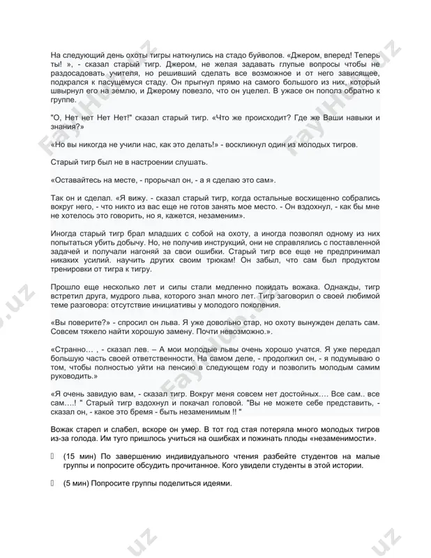 из молодых тигров. старый тигр был не в настроении слушать. «оставайтесь на месте, - прорычал он, - а я сделаю это сам». так он и сделал. «я вижу. - сказал старый тигр, когда остальные восхищенно собрались вокруг него, - что никто из вас еще не готов занять мое место. - он вздохнул, - как бы мне не хотелось это говорить, но я, кажется, незаменим». иногда старый тигр брал младших с собой на охоту, а иногда позволял одному из них попытаться убить добычу. но, не получив инструкций, они не справлялись с поставленной задачей и получали нагоняй за свои ошибки. старый тигр все еще не предпринимал никаких усилий. научить других своим трюкам! он забыл, что сам был продуктом тренировки от тигра к тигру. прошло еще несколько лет и силы стали медленно покидать вожака. однажды, тигр встретил друга, мудрого льва, которого знал много лет. тигр заговорил о своей любимой теме разговора: отсутствие инициативы …