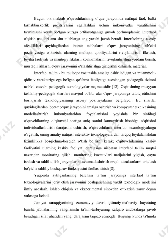ish texnologiyasining asosiy pozitsiyalarini belgilaydi. bu shartlar quyidagilardan iborat: o‘quv jarayonini amalga oshirish va kompyuter texnikasining modellashtirish imkoniyatlaridan foydalanishni yoyishda bir sinfdagi o‘quvchilarning o‘qituvchi soatiga aniq sonini kamaytirish hisobiga o‘qitishni individuallashtirish darajasini oshirish; o‘qituvchilarni interfaol texnologiyalarga o‘rgatish, uning amaliy natijasi interaktiv texnologiyalardan tarqoq foydalanishdan tizimlilikka bosqichma-bosqich o‘tish bo‘lishi kerak; o'qituvchilarning kasbiy faoliyatini ularning kasbiy faoliyati darajasiga nisbatan interfaol ta'lim nuqtai nazaridan monitoring qilish; monitoring kuzatuvlari natijalarini yig'ish, qayta ishlash va tahlil qilish jarayonlarini avtomatlashtirish orqali attraktorlarni aniqlash bo'yicha tahliliy boshqaruv funksiyasini faollashtirish [8]. yuqorida aytilganlarning barchasi ta’lim jarayoniga interfaol ta’lim texnologiyalarini joriy etish jarayonini boshqarishning yaxlit texnologik modelini ilmiy asoslash, ishlab chiqish va eksperimental sinovdan o‘tkazish zarur degan xulosaga keladi. jamiyat taraqqiyotining zamonaviy davri, ijtimoiy-ma’naviy hayotning barcha jabhalarining yangilanishi ta’lim-tarbiyaning xalqaro andozalarga javob beradigan sifat jihatidan yangi darajasini taqozo etmoqda. bugungi kunda ta'limda umuminsoniy qadriyatlarning aniq ustuvorligi mavjud. o'quv jarayonini tashkil etishda shaxsiy-faoliyat yondashuviga ko'ra, uning markazida o'qigan kishi turadi. …