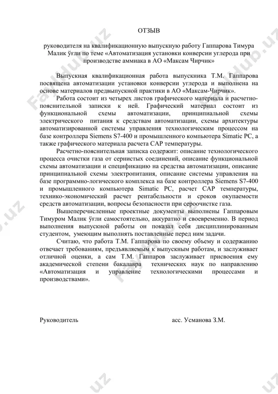 на автоматизации установки конверсии углерода и выполнена на основе материалов предвыпускной практики в ао «максам-чирчик». работа состоит из четырех листов графического материала и расчетно-пояснительной записки к ней. графический материал состоит из функциональной схемы автоматизации, принципиальной схемы электрического питания к средствам автоматизации, схемы архитектуры автоматизированной системы управления технологическим процессом на базе контроллера siemens s7-400 и промышленного компьютера simatic pc, а также графического материала расчета сар температуры. расчетно-пояснительная записка содержит: описание технологического процесса очистки газа от сернистых соединений, описание функциональной схемы автоматизации и спецификацию на средства автоматизации, описание принципиальной схемы электропитания, описание системы управления на базе программно-логического комплекса на базе контроллера siemens s7-400 и промышленного компьютера simatic pc, расчет сар температуры, технико-экономический расчет рентабельности и сроков окупаемости средств автоматизации, вопросы безопасности при сероочистке газа. вышеперечисленные проектные документы выполнены гаппаровым тимуром малик ўғли самостоятельно, аккуратно и своевременно. в период выполнения выпускной работы он показал себя дисциплинированным студентом, умеющим выполнять поставленные перед ним задачи. …