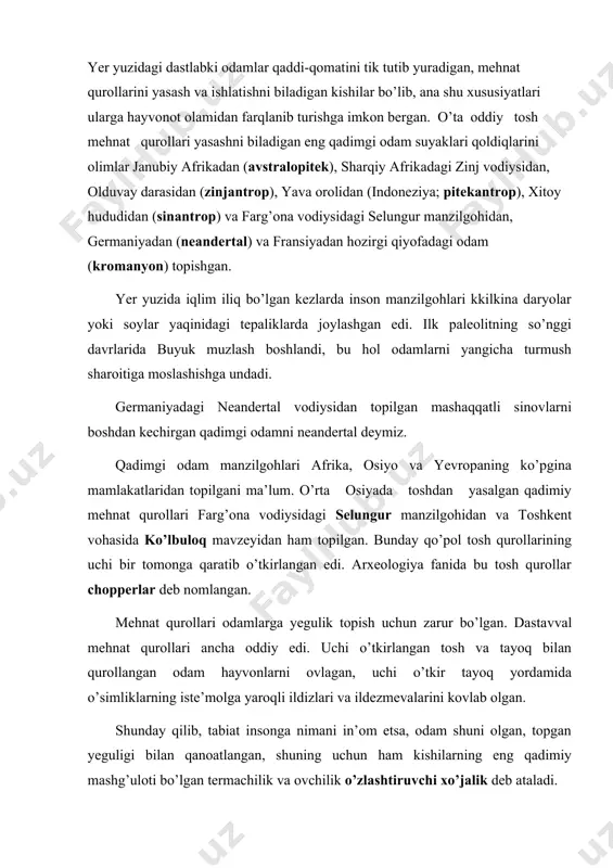 tlangan, shuning uchun ham kishilarning eng qadimiy mashg’uloti bo’lgan termachilik va ovchilik o’zlashtiruvchi xo’jalik deb ataladi. teshiktosh g’ori eng qadimgi tosh asri madaniyatining jahonga mashhur bir yodgorligidir. teshiktosh g’oridan l938-yilda 3000 mingdan ziyod tosh qurollar, arxar, kiyik, yowoyi ot, qoplon, quyon, mayda kemiruvchilar, shuningdek, qushlarning suyaklari ancha katta miqdori topilgan. teshiktosh g’orida qazib olingan, aslida 8-9 yashar bolakayniki bo’lgan tosh asriga mansub odam suyaklari qoldiqlari eng mashhur topilmadir. marhumning boshchanog’i bilan pastki jag’i saqlanib qolgan. bu arxeologlar kamdan-kam hollarda topadigan neandertal odam boshchanoqlaridan ayni mahalda qadimgi tosh asrining dastlabki qoidasi bilan ko’milgan mayyitlaridan diniy e’tibor namunalaridan biridir. mehnat faoliyati, tevarak olam haqida to’plangan bilimlar asta-sekin insonning fikrlash qobiliyati va tafakkurini o’zgartirib bordi. odamlar o’zlariga tushunarsiz bo’lgan hodisalar haqida o’ylay boshladi: kun bilan tun, yil fasllari almashishi, vulqonlar otilishi, yer qimirlashi va boshqa tabiat hodisalari odam fikrini o’ziga tortgan. ana shu hodisalarni tushuntirib berish qo’lidan kelmagan inson momaqaldiroq, yashin, shamol, yomg’ir …