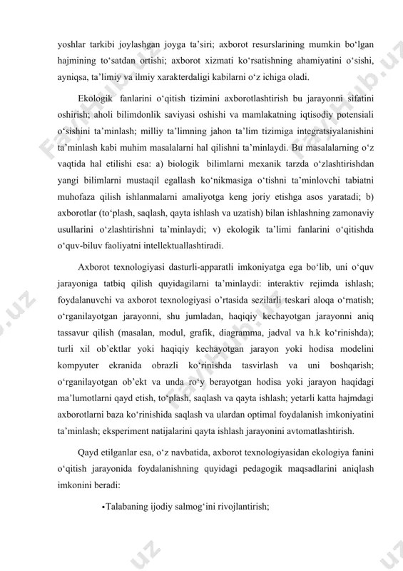 yta ishlash jarayonini avtomatlashtirish. qayd etilganlar esa, o‘z navbatida, axborot texnologiyasidan ekologiya fanini o‘qitish jarayonida foydalanishning quyidagi pedagogik maqsadlarini aniqlash imkonini beradi: · talabaning ijodiy salmog‘ini rivojlantirish; · munosabat xatti-harakatlarga qobiliyatlilikni rivojlantirish; · tajriba-sinov - tadqiqot faoliyat ko‘nikmalarini rivojlantirish; · o‘quv-biluv faoliyat ekologik madaniyatini rivojlantirish; · o‘quv-tarbiya jarayoni barcha pog’onalarini sifat va samaradorligini oshirish; talabaning ekologik bilim, ko‘nikma va malakalarini monitoring qilish hamda baholash katta ta’limiy va tarbiyaviy ahamiyatga ega. bilim, ko‘nikma va malakalarni tekshirish og‘zaki, yozma va amaliy shaklda amalga oshiriladi. og‘zaki tekshirish talabalar bilimining saviyasi, puxtaliga va ongliligini aniqlash imkonini beradi. bilimlarni yozma tekshirish nisbatan kamroq, odatda talabalar bilimini sinab ko‘rish kerak bo‘lganda, ya’ni ularni berilgan mavzuni o‘rganishga u yoki bu masala bo‘yicha qanday bilimlar bilan kelganligini va bu bilimlar mavzuni o‘rgangandan keyin qanday darajada to‘lganligini aniqlash zarur bo‘lganida qo‘llanadi. keyingi yillarda talabalarni bilimini nazorat qilish usulidan keng foydalanilmoqda. bunda so‘rash vaqtini qisqartirish va hamma ularni qamrab olish …