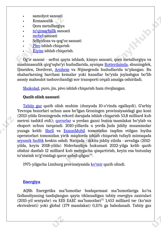 lrd. barel, bu koʻrsatilgan tasdiqlangan zaxiralarning 96,3% ni tashkil etadi. gollandiyaning energiyaga bogʻliqligi* energiya tashuvchilarning agregat guruhlari boʻyicha va umuman eurostat maʼlumotlariga koʻra[6] quyidagi diagrammada keltirilgan[7]. niderlandiyaning energiyaga qaramligi, 1990—2023 (%) * izohlar : 1. energiyaga qaramlik iqtisodiyotning energiyaga boʻlgan ehtiyojini qondirish uchun importga bogʻliqlik darajasini bildiradi. import-sof nisbatdan (import minus eksport) birlamchi energiya tashuvchilar va bunker yoqilgʻisining yalpi ichki isteʼmoli yigʻindisiga hisoblangan. 2. salbiy qiymat sof eksportchini koʻrsatadi: isteʼmol qilganidan koʻra koʻproq yoqilgʻi eksport qiladigan mamlakat. 2021-yil 24-yanvardagi yevrostat maʼlumotlaridan[7][8] jadvalda keltirilgan, mamlakatning zamonaviy energetika iqtisodiyotining quyidagi asosiy xususiyatlari keltirilgan. birlamchi energiya ishlab chiqarishning umumiy hajmida 72,3% tabiiy gaz ishlab chiqarishga toʻgʻri keladi. qayta tiklanuvchi energiya manbalari (res), jumladan, bioyoqilgʻi ulushi 18,8% ni tashkil qiladi. gollandiya barcha energiya manbalari, shu jumladan, elektr energiyasi, res guruhidan tashqari, bioyoqilgʻi uchun sof import qiluvchi hisoblanadi. jami yetkazib berish tarkibida – qariyb 72 million tonna neft ekvivalentidagi tabiiy gaz va xom neft va …