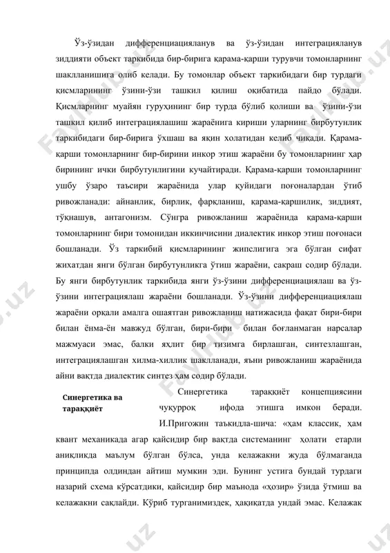 боғлиқ бўлган тараққиётнинг кўриниши шаклланади, бифуркация нуқтасида тараққиётнинг бундан кейинги йўналишининг аниқ бир вариантининг кўпдан кўп мумкин бўлган вариантлардан «танлови» содир бўлади; 3) тараққиётнинг бундай бифуркацион табиати оқибатида тараққиётнинг қайтмаслик хусусияти пайдо бўлади; 4) тараққиёт жараёни умумий ҳолатда мувозанатсиз системалар ривожланиши ва мувозанатсиз босқичли ўтишлар билан боғлиқ ва шунинг учун ўзида тебранишлар, фазовий структуралар ва тартибсизликлар шаклланишини қамраб олади; 5) тараққиёт жараёни когерентлик, турбулентлик, динамик тартибсизлик, диссипатив ва автотўлқинли структуралар динамикаси, кенгмасштабли спонтан флуктуациялар каби бунгача тараққиёт концепцияси қамраб ололмаган кўпгина бошқа феноменларни ўз ичига олади ; 6) тараққиёт жараёнида детерминациянинг ўзига хослиги мавжуд ва бифуркация нуқталари орасида детерминистик қонунлар, бифуркация нуқталарида эса эҳтимолий қонунлар устунлик қилади; 7) ҳар қандай системаларнинг тузилиш барқарорлигининг чегаралари мавжуд бўлади, тегишли мувозанатдан чиқарувчи таъсирлар орқали уларга етиб бориш мумкин, кейин янгиланиш элементлари ва янги системалар шаклланади ва бу жараён туганмасдир; 8) тараққиёт жараёнининг макро- ва микродаражалари ўртасида чамбарчас боғлиқлик мавжуд . шундай қилиб, синергетиканинг …