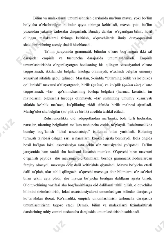 doir dalil keltirishda qiynaladi. mavzu bo’yicha etarli dalil to’plab, ular tahlil qilingach, o’quvchi mavzuga doir bilimlarni o’z so’zlari bilan erkin ayta oladi, shu mavzu bo’yicha berilgan dalillarni ajrata biladi. o’qituvchining vazifasi shu bog’lanishlarga oid dalillarni tahlil qilish, o’quvchilar bilimini tizimlashtirish, lokal assotsiatsiyalarni umumlashgan bilimlar darajasiga ko’tarishdan iborat. ko’rinadiki, empirik umumlashtirish tushuncha darajasida umumlashtirishni taqozo etadi. demak, bilim va malakalarni tizimlashtirish darslarining ruhiy zamini tushuncha darajasida umumlashtirish hisoblanadi. tushuncha darajasida umumlashtirishda ma’lum grammatik hodisaning his qilinayotgan konkret belgilari emas, balki uning umumiy xususiyatlari nazarda tutiladi. bunda asos qilib olingan xususiyat o’rganilgan hodisalarning bir qanchasi uchun mushtarak hisoblanadi. mashg’ulotlarda yuqori darajada abstraksiyalashni ta’minlaydigan topshiriqlardan foydalaniladi. aqliy operatsiyalar (tahlil, qayta qo’shish va ularning hosilasi-abstraksiyalash, aniqlashtirish, umumlashtirish, taqqoslash, tasniflash) inson aqliy taraqqiyoti darajasining ko’rsatkichi bo’lib, ular kishida shakllangan bilimlar tizimi bilan belgilanadi. tizimga keltirilgan bilimlar fikrlash jarayonidagi izchillikni ta’minlaydi, o’rganilayotgan hodisalarning mohiyatini chuqurroq anglashga ko’maklashadi. masalan, aniqlovchi o’rganilgach, umumlashtirish darsi quyidagi savollar atrofida o’tkaziladi: …
