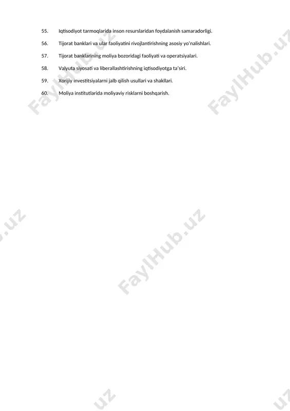 aviy bozor stavkalari va ulardan foydalanish samaradorligini oshirish yo‘llari. 50. moliyaviy bozorda moliyaviy aktivlarning sotish va sotib olish munosabatlari. 51. moliyaviy faoliyat natijalariga inflyatsiya ta’sirini baholash. 52. moliyaviy qarorlar qabul qilishning nazariy asoslari. 53. moliyaviy yangiliklarning moliya tizimini rivojlanishidagi o‘rni. 54. o‘zbekistonda aholi turmush darajasini oshirishning moliyaviy jihatlari. 55. iqtisodiyot tarmoqlarida inson resurslaridan foydalanish samaradorligi. 56. tijorat banklari va ular faoliyatini rivojlantirishning asosiy yo‘nalishlari. 57. tijorat banklarining moliya bozoridagi faoliyati va operatsiyalari. 58. valyuta siyosati va liberallashtirishning iqtisodiyotga ta’siri. 59. xorijiy investitsiyalarni jalb qilish usullari va shakllari. 60. moliya institutlarida moliyaviy risklarni boshqarish.