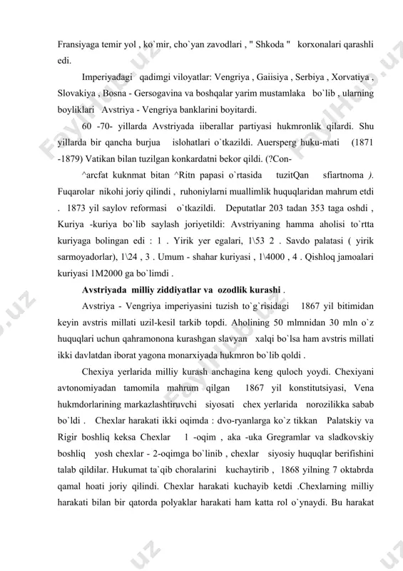 hrum qilgan 1867 yil konstitutsiyasi, vena hukmdorlarining markazlashtiruvchi siyosati chex yerlarida norozilikka sabab bo`ldi . chexlar harakati ikki oqimda : dvo-ryanlarga ko`z tikkan palatskiy va rigir boshliq keksa chexlar 1 -oqim , aka -uka gregramlar va sladkovskiy boshliq yosh chexlar - 2-oqimga bo`linib , chexlar siyosiy huquqlar berifishini talab qildilar. hukumat ta`qib choralarini kuchaytirib , 1868 yilning 7 oktabrda qamal hoati joriy qilindi. chexlar harakati kuchayib ketdi .chexlarning milliy harakati bilan bir qatorda polyaklar harakati ham katta rol o`ynaydi. bu harakat maktablarda plyak tilini o`qitishni, mamlakatni boshqarishda avtonomiya berilishini , galitsiyada mustaqil polyaklar ma`muriyati joriy qilishni talab etdi . galitsiyada ukrain aholisi ham milliy zulm ostida kun ko`rdi. avstriya hukumati galitsiyadagi hukmron sinf bilan polyak pomeshchikla-ri bilan bitim tuzib , o`lkani idora qilishda ularga rahbarlik rolini berdi. ukrain dehqonlari , kosiblari , ziyolilar tobora kuchayotgan zulmga qarshi kurashdilar , norozilik namoyishlari uyushtirdilar. 1867 yil bitimidan keyin vengriyada ssssiyosiy kurash boshlani …
