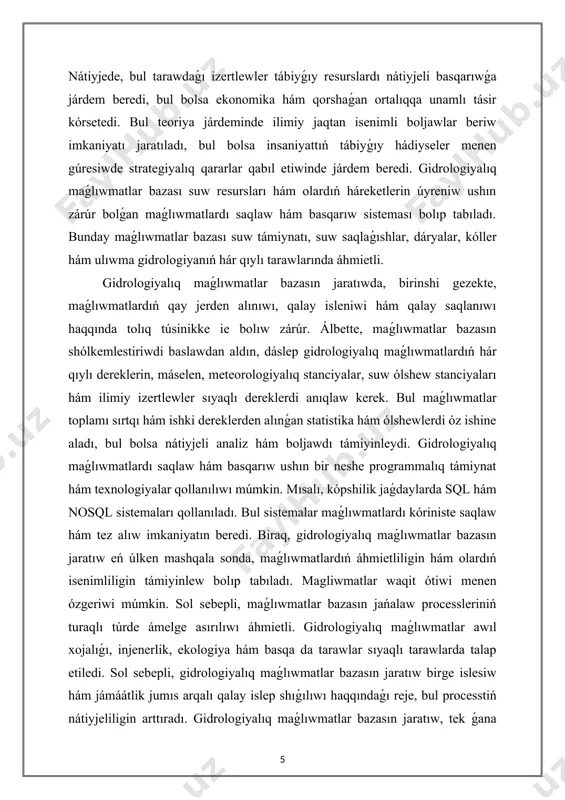 lardı nátiyjeli basqarıwǵa járdem beredi, bul bolsa ekonomika hám qorshaǵan ortalıqqa unamlı tásir kórsetedi. bul teoriya járdeminde ilimiy jaqtan isenimli boljawlar beriw imkaniyatı jaratıladı, bul bolsa insaniyattıń tábiyǵıy hádiyseler menen gúresiwde strategiyalıq qararlar qabıl etiwinde járdem beredi. gidrologiyalıq maǵlıwmatlar bazası suw resursları hám olardıń háreketlerin úyreniw ushın zárúr bolǵan maǵlıwmatlardı saqlaw hám basqarıw sisteması bolıp tabıladı. bunday maǵlıwmatlar bazası suw támiynatı, suw saqlaǵıshlar, dáryalar, kóller hám ulıwma gidrologiyanıń hár qıylı tarawlarında áhmietli. gidrologiyalıq maǵlıwmatlar bazasın jaratıwda, birinshi gezekte, maǵlıwmatlardıń qay jerden alınıwı, qalay isleniwi hám qalay saqlanıwı haqqında tolıq túsinikke ie bolıw zárúr. álbette, maǵlıwmatlar bazasın shólkemlestiriwdi baslawdan aldın, dáslep gidrologiyalıq maǵlıwmatlardıń hár qıylı dereklerin, máselen, meteorologiyalıq stanciyalar, suw ólshew stanciyaları hám ilimiy izertlewler sıyaqlı dereklerdi anıqlaw kerek. bul maǵlıwmatlar toplamı sırtqı hám ishki dereklerden alınǵan statistika hám ólshewlerdi óz ishine aladı, bul bolsa nátiyjeli analiz hám boljawdı támiyinleydi. gidrologiyalıq maǵlıwmatlardı saqlaw hám basqarıw ushın bir neshe programmalıq támiynat hám …