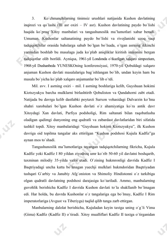 gi dunyoning eng qudratli va zabardast davlatlaridan biri sifatida tashkil topdi. xitoy manbalaridagi “guyshuan hokimi kiotszyukyu”, ilk kushon davriga oid topilma tangalar aks ettirilgan “kushon podshosi kujula kadfiz”ga aynan mos to`shadi. tangashunoslik ma’lumotlariga tayangan tadqiqotchilarning fikricha, kujula kadfiz yoki kadfiz i 80 yildan ziyodroq umr ko`rib 50-60 yil davlatni boshqarib, taxminan milodiy 35-yilda vafot etadi. o`zining hukmronligi davrida kadfiz i baqtriyadagi uncha katta bo`lmagan yuechji mulklari hukmdoridan baqtriyadan tashqari g`arbiy va janubiy afg`oniston va shimoliy hindistonni o`z tarkibiga olgan qudratli davlatning podshosi darajasiga ko`tariladi. ammo, manbalarning guvohlik berishicha kadfiz i davrida kushon davlati to`la shakllanib bo`lmagan edi. har holda, bu davrda kushonlar o`z tangalariga ega bo`lmay, kadfiz i rim imperatorlariga (avgust va tiberiyga) taqlid qilib tanga zarb ettirgan. manbalarning dalolat berishicha, kujuladan keyin taxtga uning o`g`li vima (gima) kadfiz (kadfiz ii) o`tiradi. xitoy mualliflari kadfiz ii taxtga o`tirganidan so`ng “tyanchju (markaziy hindiston) ni zabt etdi va u erga o`z sarkardalaridan …