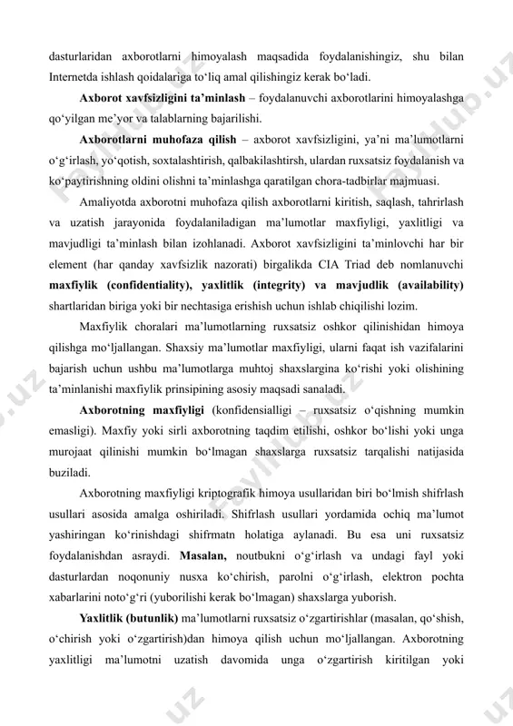 otning maxfiyligi (konfidensialligi – ruxsatsiz о‘qishning mumkin emasligi). maxfiy yoki sirli axborotning taqdim etilishi, oshkor bo‘lishi yoki unga murojaat qilinishi mumkin bo‘lmagan shaxslarga ruxsatsiz tarqalishi natijasida buziladi. axborotning maxfiyligi kriptografik himoya usullaridan biri bo‘lmish shifrlash usullari asosida amalga oshiriladi. shifrlash usullari yordamida ochiq ma’lumot yashiringan ko‘rinishdagi shifrmatn holatiga aylanadi. bu esa uni ruxsatsiz foydalanishdan asraydi. masalan, noutbukni o‘g‘irlash va undagi fayl yoki dasturlardan noqonuniy nusxa ko‘chirish, parolni o‘g‘irlash, elektron pochta xabarlarini noto‘g‘ri (yuborilishi kerak bo‘lmagan) shaxslarga yuborish. yaxlitlik (butunlik) ma’lumotlarni ruxsatsiz o‘zgartirishlar (masalan, qo‘shish, o‘chirish yoki o‘zgartirish)dan himoya qilish uchun mo‘ljallangan. axborotning yaxlitligi ma’lumotni uzatish davomida unga o‘zgartirish kiritilgan yoki kiritilmaganligi bilan aniqlanadi. ya’ni ma’lumot yomon niyatli (buzg‘unchi) shaxs tomonidan ataylab o‘zgartirilishi (almashtirish, o‘chirib tashlash) natijasida buzilishi mumkin. bunday xavf, ayniqsa, axborotni uzatish tizimlari, kompyuter tarmoqlari, radiotexnika tizimlari uchun dolzarbdir. masalan, elektron pochta xabarlari yoki boshqa elektron hujjatlar mazmunini o‘zgartirib yuborish. axborotning yaxlitligi (butunligi – ruxsatsiz yozishning mumkin emasligi) uning …