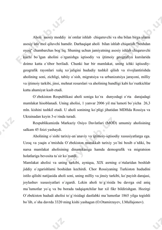 aholisi to`g`risidagi dastlabki ma`lumotlar 1865 yilga tegishli bo`lib, o`sha davrda 3320 ming kishi yashagan (o.otamirzayev, i.mullajonov). turkiston hududida aholini ro`yxatga olish birinchi bor 1897 yilda o`tkazilgan 1-umumrossiya aholi ro`yxati davrida olingan. biroq, ushbu ro`yxat ham to`liq emas edi. chunki bu ro`yxat buxoro va xiva xonliklari hududlarini chetlab o`tgandi. o`zbekiston respublikasi aholi sonining o`zgarishi. mustamlakachilik siyosatining natijasi tufayli o`lkamizga ko`plab harbiylarning oilalari ko`chirib keltirildi, yangi qishloqlar, shaharchalar, shaharlarimiz yonida esa "yangi shaharlar" paydo bo`ldi (yangi buxoro, yangi marg`ilon). xix asrning so`nggi 35 yili davomida o`zbekiston hududiga rossiyadan 70-75 ming kishi, xx asrning dastlabki 18 yilida esa 229,2 ming kishi ko`chib keldi. 1926-1939yillarda 650 ming kishi ko`chib kelganligi ma`lum (bu jarayon sobiq ittifoq parchalanishi arafasigacha davom etgan edi). lekin shunga qaramay 1865-1900 yillarda aholining mutloq soni 3,3 mln.dan 4,0 mln.ga yetdi yoki yiliga o`rtacha 0,6 foizga ko`paydi, xolos. xx asrning 1-choragida ham aholi o`sishida sezilarli o`zgarishlar bo`lmadi. uning mutloq soni atigi 242 …