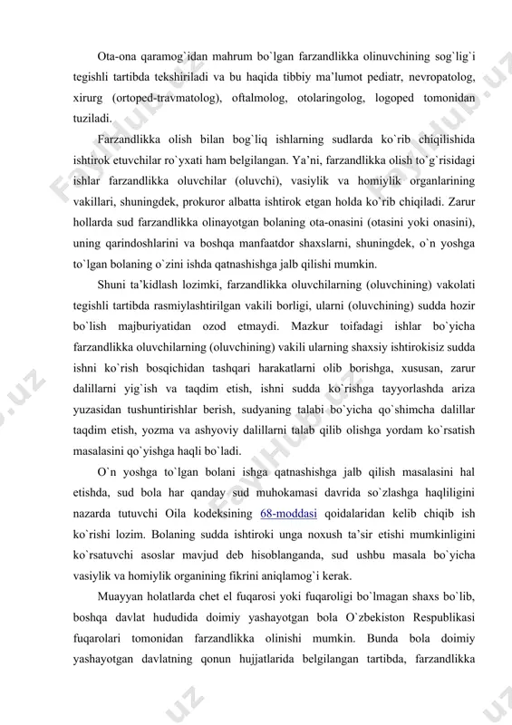 imiy yashashi uchun o`zbekiston respublikasi vakolatli organining ruxsatnomasi talab qilinadi (oila kodeksining 1611-moddasi). o`zbekiston respublikasi fuqarolik protsessual kodeksining 279-moddasiga muvofiq, sud tomonidan alohida ish yuritish tartibida ko`riladigan ishlar toifasiga bolani farzandlikka olish to`g`risidagi ishlarni kiritadi. oila qonunchiligida bo`lgan o`zgarishlar natijasida fuqarolik protsessual qonunchilikda ham bu borada muayyan o`zgarishlar kiritilib, fpkning alohida 311-bob farzandlikka olishga bag`ishlandi. bu o`rinda chet el elementi bilan murakkablashgan munosabatlarda, chunonchi, farzandlikka olish istagini bildiruvchi o`zbekiston respublikasi fuqarosi bo`lgan bolani farzandlikka olishni istagan o`zbekiston respublikasi hududidan tashqarida doimiy yashovchi o`zbekiston respublikasi fuqarolari, chet el fuqarolari yoki fuqaroligi bo`lmagan shaxslarga ham bu borada muayyan tartib belgilangan. o`zbekiston respublikasi oliy sudi plenumining “sudlar tomonidan farzandlikka olish haqidagi ishlar bo`yicha qonunchilikni qo`llash amaliyoti to`g`risida”gi 2013- il 11-dekabrdagi 21-son qarorida ko`rsatilishicha, o`zbekiston respublikasi fuqarolarining arizalari bo`yicha farzandlikka olish haqidagi ishlar farzandlikka olinayotgan bolaning yashash yoki turgan joyidagi fuqarolik ishlari bo`yicha tumanlararo, tuman (shahar) sudlari sudloviga taalluqlidir. o`zbekiston respublikasi hududidan tashqarida doimiy …