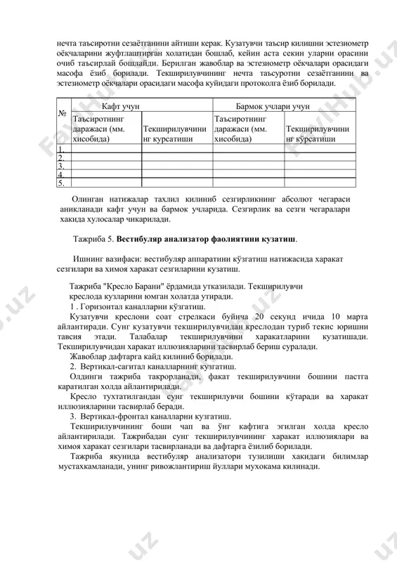 харакат сезгиларининг ривожлантириш буйича тавсиялар бериш имконини яратади. тажриба 4. тери сезгисининг абсолют чегарасини улчаш. ишнинг вазифаси: эстезиометр ёрдамида тери сезгисини абсолют чегарасини ўлчаш. тери сезгисининг абсолют чегараси эстезиометр оркали аникланади. тажриба кул кафтида, бармок учларида утказилади. текширувчини кузи юмилган холда эстезиометрнинг икки оёкчаси билан кул кафти ва бармок учлари таъсирланади ва у нечта таъсиротни сезаётганини айтиши керак. кузатувчи таъсир килишни эстезиометр оёқчаларини жуфтлаштирган холатидан бошлаб, кейин аста секин уларни орасини очиб таъсирлай бошлайди. берилган жавоблар ва эстезиометр оёкчалари орасидаги масофа ёзиб борилади. текширилувчининг нечта таъсуротни сезаётганини ва эстезиометр оёкчалари орасидаги масофа куйидаги протоколга ёзиб борилади. № кафт учун бармок учлари учун таъсиротнинг даражаси (мм. хисобида) текширилувчини нг курсатиши таъсиротнинг даражаси (мм. хисобида) текширилувчини нг кўрсатиши 1. 2. 3. 4. 5. олинган натижалар тахлил килиниб сезгирликнинг абсолют чегараси аникланади кафт учун ва бармок учларида. сезгирлик ва сезги чегаралари хакида хулосалар чикарилади. тажриба 5. вестибуляр анализатор фаолиятини кузатиш. ишнинг вазифаси: вестибуляр …