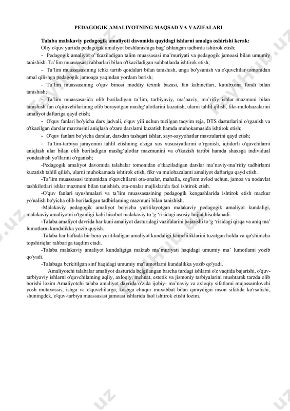 shtirok etish; · o'quv fanlari bo'yicha darslar, darsdan tashqari ishlar, sayr-sayyohatlar mavzularini qayd etish; · ta’lim-tarbiya jarayonini tahlil etishning o'ziga xos xususiyatlarini o’rganish, iqtidorli o'quvchilarni aniqlash ular bilan olib boriladigan mashg‘ulotlar mazmunini va o'tkazish tartibi hamda shaxsga individual yondashish yo'llarini o'rganish; -pedagogik amaliyot davomida talabalar tomonidan o'tkaziladigan darslar ma’naviy-ma’rifiy tadbirlami kuzatish tahlil qilish, ularni muhokamada ishtirok etish, fikr va mulohazalami amaliyot daftariga qayd etish. -ta’lim muassasasi tomonidan o'quvchilarni ota-onalar, mahalla, sog'lom avlod uchun, jamoa va nodavlat tashkilotlari ishlar mazmuni bilan tanishish, ota-onalar majlislarida faol ishtirok etish. -o'quv fanlari uyushmalari va ta’lim muassasasining pedagogik kengashlarida ishtirok etish mazkur yo'nalish bo'yicha olib boriladigan tadbirlaming mazmuni bilan tanishish. -malakaviy pedagogik amaliyot bo'yicha yuritilayotgan malakaviy pedagogik amaliyot kundaligi, malakaviy amaliyotni o'tganligi kabi hisobot malakaviy to 'g ‘risidagi asosiy hujjat hisoblanadi. -talaba amaliyot davrida har kuni amaliyot dasturidagi vazifalarini bajarishi to 'g ‘risidagi qisqa va aniq ma’ lumotlarni kundalikka yozib quyish. -talaba har haftada bir …