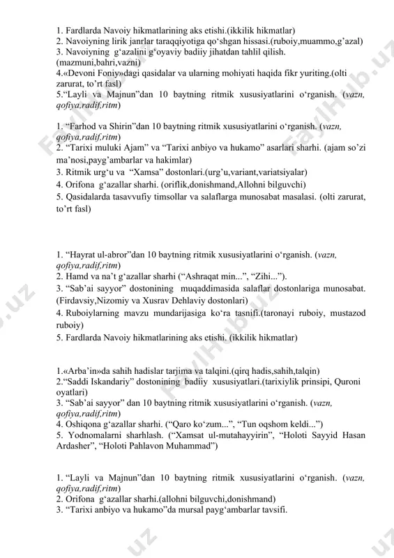 5. fardlarda navoiy hikmatlarining aks etishi.(yakka,yolg’iz,hikmat.) 1. «devoni foniy»ning nusxalari(istanbul,parij va tehron) 2. “farhod va shirin”dan 10 baytning ritmik xususiyatlarini o‘rganish. (vazn, qofiya,radif,ritm) 3. ritmik urg‘u va “xamsa” dostonlari.(ritmik urg’u,variatsiyalar) 4. hamd va na’t g‘azallar sharhi (“ashraqat min...”, “zihi...”). 5. dostonda keltirilgan vodiylar mohiyatini izohlashga harakat qiling.(7vodiy va qushlar timsoli) 1. oshiqona g‘azallar sharhi. (“qaro ko‘zum...”, “tun oqshom keldi...”) 2. “sab’ai sayyor” dostonining muqaddimasida salaflar dostonlariga munosabat.(salaflar,sharh,talqin) 3. alisher navoiy «majolis un-nafois»ning 1-majlisini qaysi shoir bilan boshlaydi?(salaflar,majlislar) 4. “hayrat ul-abror”dan 10 baytning ritmik xususiyatlarini o‘rganish. (vazn, qofiya,radif,ritm) 5. ruboiylarning mavzu mundarijasiga ko‘ra tasnifi.(to‘rtlik,tarona,falsafiy) 1. muammo janri haqida ma’lumot(sirli, sehrli,topishmoq) 2. “sab’ai sayyor” dan 10 baytning ritmik xususiyatlarini o‘rganish. (vazn, qofiya,radif,ritm) 3. “munojot” asarining sharhi. (munojotlar tarixi.alloh va munojotlar,najot madad) 4. orifona g‘azallar sharhi.(oriflik,donishmand,allohni bilguvchi) 5. “sab’ai sayyor” dostonining muqaddimasida salaflar dostonlariga munosabat.(salaflar,zamondoshlar) 1. fardlarda navoiy hikmatlarining aks etishi.(ikkilik hikmatlar) 2. navoiyning lirik janrlar taraqqiyotiga qo‘shgan hissasi.(ruboiy,muammo,g’azal) 3. navoiyning g‘azalini g‘oyaviy …
