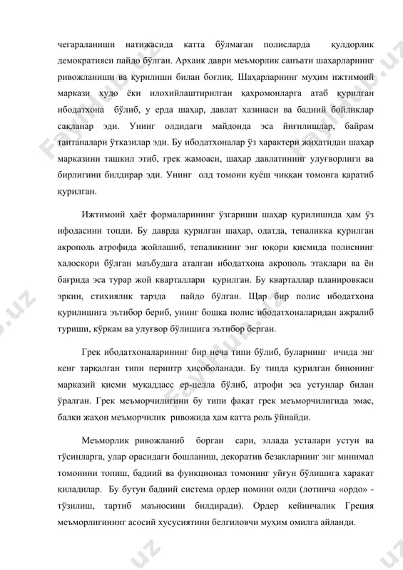 лган маъбудага аталган ибодатхона акрополь этаклари ва ён бағрида эса турар жой кварталлари қурилган. бу кварталлар планировкаси эркин, стихиялик тарзда пайдо бўлган. щар бир полис ибодатхона қурилишига эътибор бериб, унинг бошқа полис ибодатхоналаридан ажралиб туриши, кўркам ва улуғвор бўлишига эътибор берган. грек ибодатхоналарининг бир неча типи бўлиб, буларнинг ичида энг кенг тарқалган типи периптр ҳисоболанади. бу типда қурилган бинонинг марказий қисми муқаддасс ер-целла бўлиб, атрофи эса устунлар билан ўралган. грек меъморчилигини бу типи фақат грек меъморчилигида эмас, балки жаҳон меъморчилик ривожида ҳам катта роль ўйнайди. меъморлик ривожланиб борган сари, эллада усталари устун ва тўсинларга, улар орасидаги бошланиш, декоратив безакларнинг энг минимал томонини топиш, бадиий ва функционал томонинг уйғун бўлишига харакат қиладилар. бу бутун бадиий система ордер номини олди (лотинча «ордо» - тўзилиш, тартиб маъносини билдиради). ордер кейинчалик греция меъморлигининг асосий хусусиятини белгиловчи муҳим омилга айланди. грек меъморлигининг асосий ордерлари дорий ва ион ордери ҳисобланади. дорий ордери асосан, пелопоннес ва буюк …