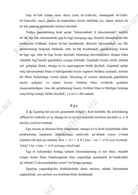 tizimi" bo‘limiga qarang). eganing yuqoridagicha ifodalanishida shaxs ma'nosi odatda leksemadan anglashiladi, son ma'nosi esa morfema bilan ifodalanadi. ega hamma­ kabi jamlik anglatadigan leksema, jamlovchi son, fe'lning otdosh shakli bilan, o‘z­ ta'kid birligi bilan ifodalanganida grammatik son paradigmasining faqat birlik shaklida ishlatiladi. ega hamma­ kabi jamlik anglatadigan leksema bilan, sanoq son va jamlovchi son bilan ifodalanganida nisbatlovchilarning faqat ko‘plik affikslari qo‘shiladi; o‘z­ ta'kid birligiga esa nisbatlovchilarning birlik va ko‘plik affiks-lari qo‘shilaveradi. eganing kishilik olmoshi bilan ifodalanishi alohida ajralib turadi: uch shaxs-son ma'nosi kishilik olmoshi bilan ifodalanadi; demak, kesimning uch shaxsda tuslanishi asli ega kishilik olmoshi bilan ifodalanganida namoyon bo‘ladi; boshqa hollarda kesimga faqat iii shaxs tuslovchisi qo‘shiladi (kishilik olmoshlari bilan shaxs, son, modal ma'nolarining ifodalanishi "leksemashakllar tizimi" bo‘limida bayon qilindi). k e s i m 3- §. kesim asosan fe'lning tuslovchili shakli bilan ifodalanadi (тuslovchilar paradigmasi "morfemalar tizimi" qismida tasvirlandi). kesimning kelganman kabi leksemashakl bilan ifodalanishi ayrim adabiyotlarda ot kesim deyiladi. …