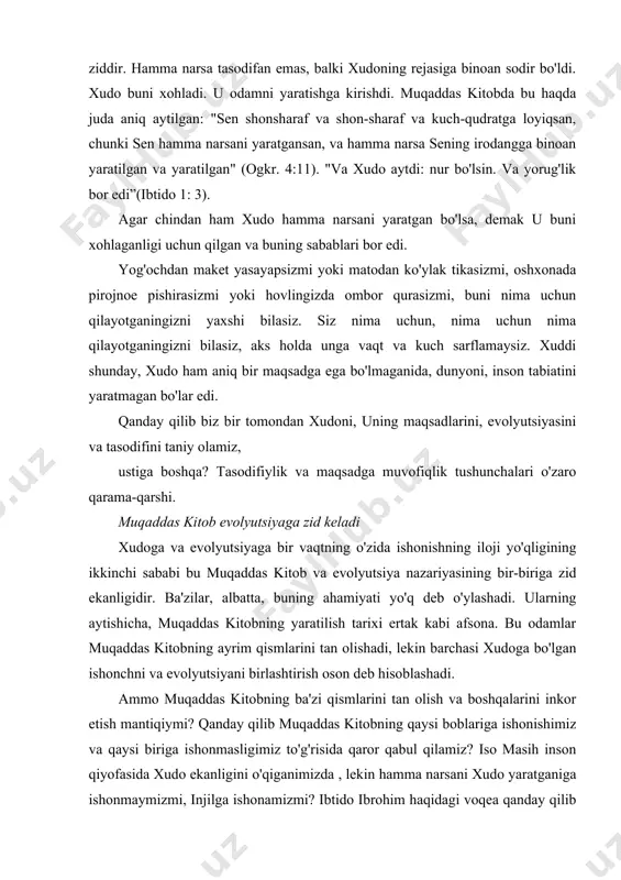 tug'i bo'lsa, unda bu shunchaki tasodif. xudo tomonidan dunyoni yaratishi bunga mutlaqo ziddir. hamma narsa tasodifan emas, balki xudoning rejasiga binoan sodir bo'ldi. xudo buni xohladi. u odamni yaratishga kirishdi. muqaddas kitobda bu haqda juda aniq aytilgan: "sen shonsharaf va shon-sharaf va kuch-qudratga loyiqsan, chunki sen hamma narsani yaratgansan, va hamma narsa sening irodangga binoan yaratilgan va yaratilgan" (ogkr. 4:11). "va xudo aytdi: nur bo'lsin. va yorug'lik bor edi”(ibtido 1: 3). agar chindan ham xudo hamma narsani yaratgan bo'lsa, demak u buni xohlaganligi uchun qilgan va buning sabablari bor edi. yog'ochdan maket yasayapsizmi yoki matodan ko'ylak tikasizmi, oshxonada pirojnoe pishirasizmi yoki hovlingizda ombor qurasizmi, buni nima uchun qilayotganingizni yaxshi bilasiz. siz nima uchun, nima uchun nima qilayotganingizni bilasiz, aks holda unga vaqt va kuch sarflamaysiz. xuddi shunday, xudo ham aniq bir maqsadga ega bo'lmaganida, dunyoni, inson tabiatini yaratmagan bo'lar edi. qanday qilib biz bir tomondan xudoni, uning maqsadlarini, evolyutsiyasini va …