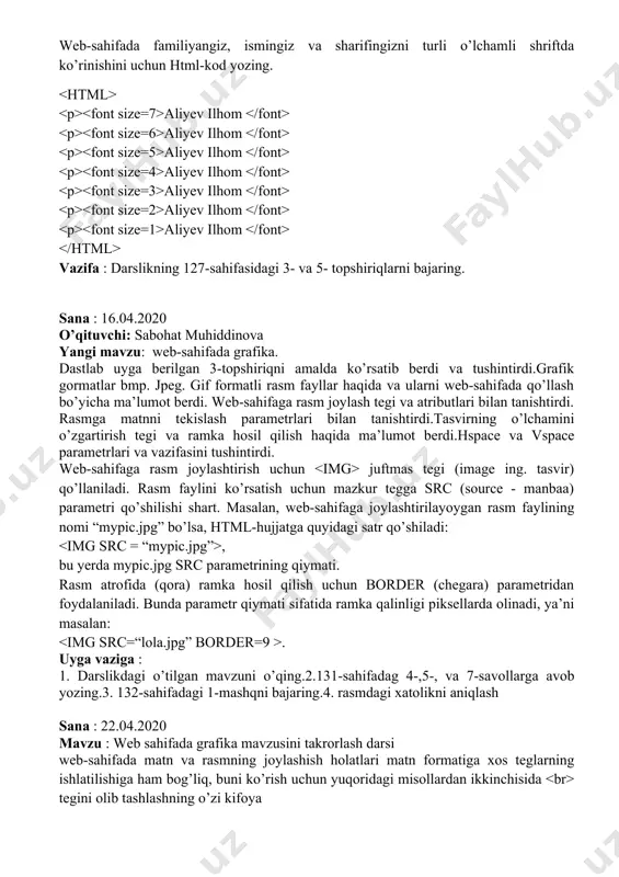 o’zlar, matn va fon rangini o’zgartiring 3. bizning sinf nomli web-sahifa foniga rasm joylashtiring sana : 15.04.2020 mavzu : shrift o’lchami rangi va web-sahifa foni takrorlash o’qituvchi: muattar rahmatova web-sahifada familiyangiz, ismingiz va sharifingizni turli o’lchamli shriftda ko’rinishini uchun html-kod yozing. aliyev ilhom aliyev ilhom aliyev ilhom aliyev ilhom aliyev ilhom aliyev ilhom aliyev ilhom vazifa : darslikning 127-sahifasidagi 3- va 5- topshiriqlarni bajaring. sana : 16.04.2020 o’qituvchi: sabohat muhiddinova yangi mavzu: web-sahifada grafika. dastlab uyga berilgan 3-topshiriqni amalda ko’rsatib berdi va tushintirdi.grafik gormatlar bmp. jpeg. gif formatli rasm fayllar haqida va ularni web-sahifada qo’llash bo’yicha ma’lumot berdi. web-sahifaga rasm joylash tegi va atributlari bilan tanishtirdi. rasmga matnni tekislash parametrlari bilan tanishtirdi.tasvirning o’lchamini o’zgartirish tegi va ramka hosil qilish haqida ma’lumot berdi.hspace va vspace parametrlari va vazifasini tushintirdi. web-sahifaga rasm joylashtirish uchun juftmas tegi (image ing. tasvir) qo’llaniladi. rasm faylini ko’rsatish uchun mazkur tegga src (source - manbaa) parametri qo’shilishi …