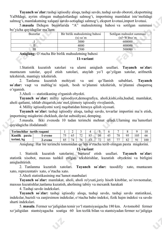 sh ko‘rsatkichini. 2) bu ko‘rsatkichlar qaysi nisbiy miqdor turiga ta’lluqlini? 8-variant 1. statistik kuzatish dastur – metodologik masalalari. tayanch so`zlar: kuzatish birligi va obyekti, kuzatish maqsadi va vazifalari, kuzatishni tashkil etish, kuzatish dasturi. 2.vaznli qatorlarda variasiya ko`rsatkichlarini hisoblash tartibi tayanch so`zlar: dispersiya,kvadrat,o`rtacha kvadratik tafovut, belgi, alohida miqdor,variant,o`rtacha,vazn. 3. aktiv va passivlar hisoblamasi. tayanch so`zlar: milliy hisoblar tizimi, aktiv,nomoliyaviy aktivlar,moliyaviy aktivlar, moliyaviy majburiyatlar, xususiy kapital, milliy boylik, milliy iqtisodiyot. 4. o‘zbekiston respublikasi tashqi iqtisodiy aloqalarining shakllari. tayanch so`zlar: bozor iqtisodiyoti, tashqi iqtisodiy aloqa, tashqi savdo, ishlab chiqarish kooperatsiyasi,kapital migratsiyasi,ishchi kuchi migratsiyasi 5. masala. rossiya federatsiyasida qog‘oz ishlab chiqarish haqida quyidagi ma’lumotlar berilgan yillar 2015 2016 2017 2018 2019 qog‘oz ishlab chiqarish, ming t 2475 2975 3526 3455 3625 nisbiy dinamika miqdorlarini (o‘zgarmas va o‘zgaruvchan asosli) aniqlang. ularning o‘zaro bog‘liqligini tekshiring 9-variant 1. statistik kuzatish tashkiliy masalalari. tayanch so`zlar: kuzatishni tashkil etuvchi tashkilotlar, kuzatish birligi va obyektini aniqlash, kuzatish sanasi, davri va …