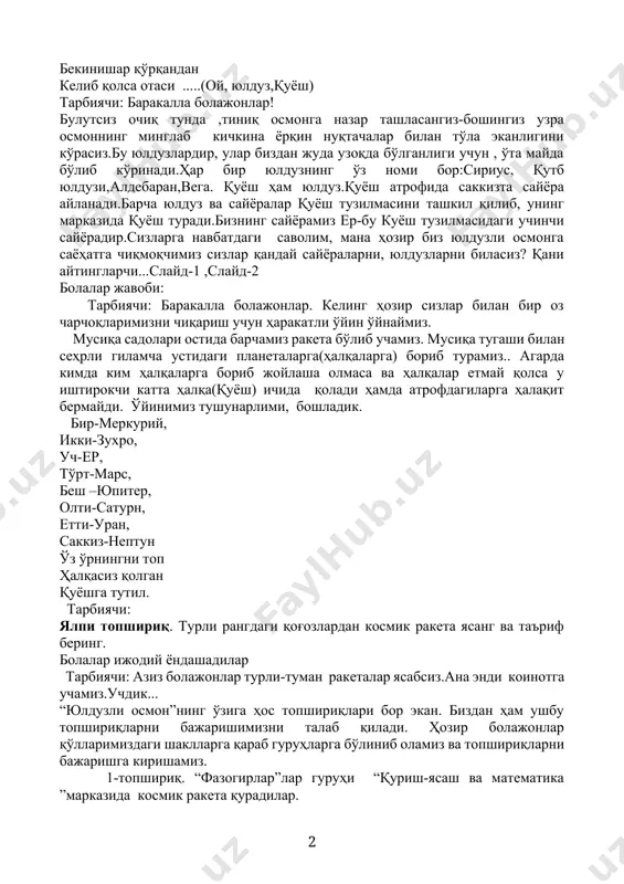 алар қуёш тузилмасини ташкил қилиб, унинг марказида қуёш туради.бизнинг сайёрамиз ер-бу куёш тузилмасидаги учинчи сайёрадир.сизларга навбатдаги саволим, мана ҳозир биз юлдузли осмонга саёҳатга чиқмоқчимиз сизлар қандай сайёраларни, юлдузларни биласиз? қани айтингларчи...слайд-1 ,слайд-2 болалар жавоби: тарбиячи: баракалла болажонлар. келинг ҳозир сизлар билан бир оз чарчоқларимизни чиқариш учун ҳаракатли ўйин ўйнаймиз. мусиқа садолари остида барчамиз ракета бўлиб учамиз. мусиқа тугаши билан сеҳрли гиламча устидаги планеталарга(ҳалқаларга) бориб турамиз.. агарда кимда ким ҳалқаларга бориб жойлаша олмаса ва ҳалқалар етмай қолса у иштирокчи катта ҳалқа(қуёш) ичида қолади ҳамда атрофдагиларга ҳалақит бермайди. ўйинимиз тушунарлими, бошладик. бир-меркурий, икки-зухро, уч-ер, тўрт-марс, беш –юпитер, олти-сатурн, етти-уран, саккиз-нептун ўз ўрнингни топ ҳалқасиз қолган қуёшга тутил. тарбиячи: ялпи топшириқ. турли рангдаги қоғозлардан космик ракета ясанг ва таъриф беринг. болалар ижодий ёндашадилар тарбиячи: азиз болажонлар турли-туман ракеталар ясабсиз.ана энди коинотга учамиз.учдик... “юлдузли осмон”нинг ўзига ҳос топшириқлари бор экан. биздан ҳам ушбу топшириқларни бажаришимизни талаб қилади. ҳозир болажонлар қўлларимиздаги шаклларга қараб гуруҳларга бўлиниб …