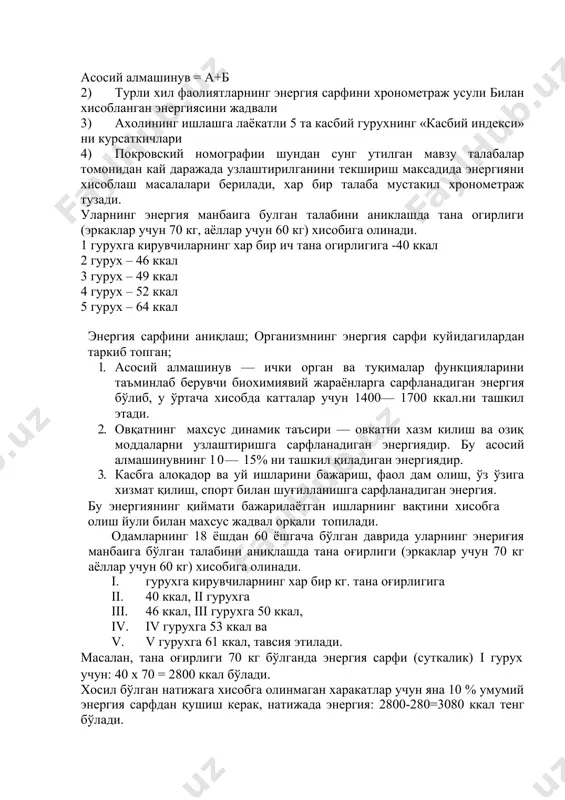 жадваллардан фойдаланиш 1) а сони ва б сони а сони – асосий алмашинувнинг вазни ва жинси буйича курсаткичи б) – асосий алмашинувнинг ёши, буйи ва жинси буйича курсаткичи асосий алмашинув = а+б 2) турли хил фаолиятларнинг энергия сарфини хронометраж усули билан хисобланган энергиясини жадвали 3) ахолининг ишлашга лаёкатли 5 та касбий гурухнинг «касбий индекси» ни курсаткичлари 4) покровский номографии шундан сунг утилган мавзу талабалар томонидан кай даражада узлаштирилганини текшириш максадида энергияни хисоблаш масалалари берилади, хар бир талаба мустакил хронометраж тузади. уларнинг энергия манбаига булган талабини аниклашда тана огирлиги (эркаклар учун 70 кг, аёллар учун 60 кг) хисобига олинади. 1 гурухга кирувчиларнинг хар бир ич тана огирлигига -40 ккал 2 гурух – 46 ккал 3 гурух – 49 ккал 4 гурух – 52 ккал 5 гурух – 64 ккал энергия сарфини аниқлаш; организмнинг энергия сарфи куйидагилардан таркиб топган; 1. асосий алмашинув — ички орган ва туқималар функцияларини таъминлаб берувчи биохимиявий жараёнларга …