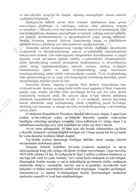 vojlantirilayotgan ijtimoiy sohalarda oʻz ifodasini topmoqda. yoshlarga munosib taʼlim berish, zamonaviy kasb-hunarlar bilan qurollantirish, aholining salomatligini taʼminlash, nogironligi boʻlgan shaxslar, boquvchisini yoʻqotganlar, yolgʻiz keksalar, umuman, koʻmakka muhtoj qatlamlarni qoʻllab-quvvatlash davlatimiz rahbarining 2018 yil 28 dekabr kuni oliy majlisga yoʻllagan murojaatnomasida oʻz tasdigʻini topdi. davlat va jamiyat qurilishi shunday bir murakkab tuzilmaki, uning tarkibidagi bir-biriga bogʻliq boʻlgan va bir-birini toʻldiradigan soha va jabhalarni bir vaqtning oʻzida jadal rivojlantirishni talab qiladi. ularning har biri ikkinchisiga zamin yaratadi. qaysidir asosiy soha avval rivojlanib, boshqa soha va tarmoqlar uchun lokomotiv vazifasini ham bajaradi. albatta, bu jarayonda har bir sohaning oʻziga xos xususiyatlarini inobatga olish, obyektiv tahlil qilish, oʻz vaqtida tegishli chora-tadbirlar qabul qilish, ularni rivojlantirishning huquqiy asoslarini yaratish, samarali ishlash mexanizmlarini yangi texnologiyalar asosida tashkil etib berish kabi vazifalarni hal qilishni talab qiladi. davlatning harakatlar strategiyasi yetaklovchi lokomotiv kuchi — bu davlat va uning organlari. islohotlarning garovi va kafolati hokimiyatning samarali faoliyati bilan bogʻliq …