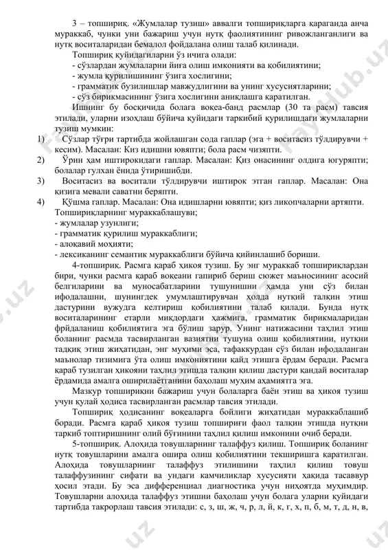 ишининг ўзига хослигини; - грамматик бузилишлар мавжудлигини ва унинг хусусиятларини; - сўз бирикмасининг ўзига хослигини аниқлашга қаратилган. ишнинг бу босқичида болага воқеа-банд расмлар (30 та расм) тавсия этилади, уларни изоҳлаш бўйича қуйидаги таркибий қурилишдаги жумлаларни тузиш мумкин: 1) сўзлар тўғри тартибда жойлашган сода гаплар (эга + воситасиз тўлдирувчи + кесим). масалан: киз идишни ювяпти; бола расм чизяпти. 2) ўрин ҳам иштирокидаги гаплар. масалан: қиз онасининг олдига югуряпти; болалар гулхан ёнида ўтиришибди. 3) воситасиз ва воситали тўлдирувчи иштирок этган гаплар. масалан: она қизига мевали саватни беряпти. 4) қўшма гаплар. масалан: она идишларни ювяпти; қиз ликопчаларни артяпти. топшириқларнинг мураккаблашуви; - жумлалар узунлиги; - грамматик қурилиш мураккаблиги; - алоқавий моҳияти; - лексиканинг семантик мураккаблиги бўйича қийинлашиб бориши. 4-топшириқ. расмга қараб ҳикоя тузиш. бу энг мураккаб топшириқлардан бири, чунки расмга қараб воқеани гапириб бериш сюжет маъносининг асосий белгиларини ва муносабатларини тушунишни ҳамда уни сўз билан ифодалашни, шунингдек умумлаштирувчан ҳолда нутқий талқин этиш дастурини вужудга …