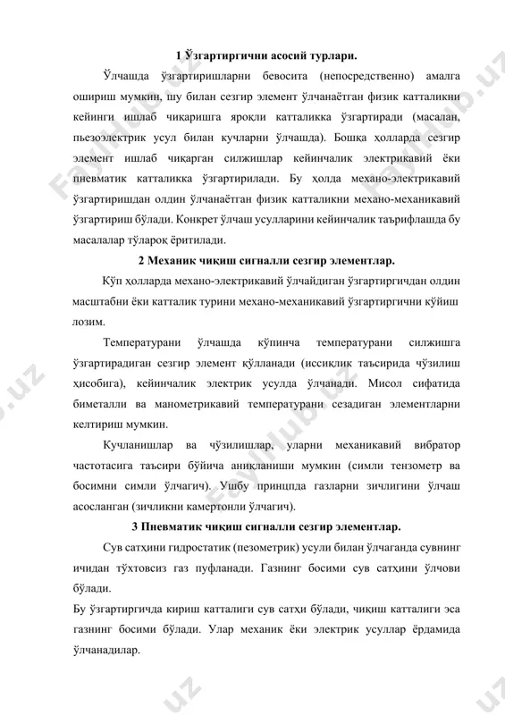 р ва чўзилишлар, уларни механикавий вибратор частотасига таъсири бўйича аниқланиши мумкин (симли тензометр ва босимни симли ўлчагич). ушбу принцпда газларни зичлигини ўлчаш асосланган (зичликни камертонли ўлчагич). 3 пневматик чиқиш сигналли сезгир элементлар. сув сатҳини гидростатик (пезометрик) усули билан ўлчаганда сувнинг ичидан тўхтовсиз газ пуфланади. газнинг босими сув сатҳини ўлчови бўлади. бу ўзгартиргичда кириш катталиги сув сатҳи бўлади, чиқиш катталиги эса газнинг босими бўлади. улар механик ёки электрик усуллар ёрдамида ўлчанадилар. газлар ва суюқликлар сарфи босимларини фарқланиш усули ёрдамида ўлчашда ростлаш қурилманинг олдида ва кетида бўлган босимларнинг фарқи сарф ўлчами бўлади. ўзгартиргични кириш физикавий катталиги муҳитни сарфи бўлади, чиқиш - босимни аниқлашда хар қандай усуллар ёрдамида ўлчаш мумкин бўлган босимларнинг фарқи. 4 электрон чиқиш сигналли сезгир элементлар актив сезгир элементлар. пезоэлектрон сезгир элементлар. пезоэлектрон сезгир элементларни ишлаш принципи эластик деформация таъсирида бир хил кристалларнинг юзаларида электростатик зарядлар ҳосил бўлишига асосланган. ушбу пезо-s°kt номли заряд кварц, турмалин, сегнетли туз, титан барияси ва …