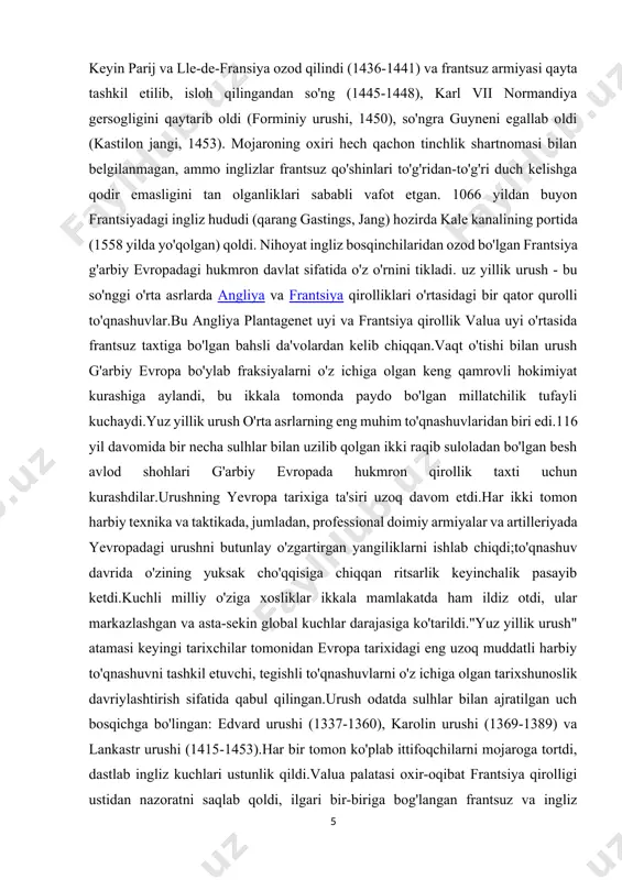 an biri edi.116 yil davomida bir necha sulhlar bilan uzilib qolgan ikki raqib suloladan bo'lgan besh avlod shohlari g'arbiy evropada hukmron qirollik taxti uchun kurashdilar.urushning yevropa tarixiga ta'siri uzoq davom etdi.har ikki tomon harbiy texnika va taktikada, jumladan, professional doimiy armiyalar va artilleriyada yevropadagi urushni butunlay o'zgartirgan yangiliklarni ishlab chiqdi;to'qnashuv davrida o'zining yuksak cho'qqisiga chiqqan ritsarlik keyinchalik pasayib ketdi.kuchli milliy o'ziga xosliklar ikkala mamlakatda ham ildiz otdi, ular markazlashgan va asta-sekin global kuchlar darajasiga ko'tarildi."yuz yillik urush" atamasi keyingi tarixchilar tomonidan evropa tarixidagi eng uzoq muddatli harbiy to'qnashuvni tashkil etuvchi, tegishli to'qnashuvlarni o'z ichiga olgan tarixshunoslik davriylashtirish sifatida qabul qilingan.urush odatda sulhlar bilan ajratilgan uch bosqichga bo'lingan: edvard urushi (1337-1360), karolin urushi (1369-1389) va lankastr urushi (1415-1453).har bir tomon ko'plab ittifoqchilarni mojaroga tortdi, dastlab ingliz kuchlari ustunlik qildi.valua palatasi oxir-oqibat frantsiya qirolligi ustidan nazoratni saqlab qoldi, ilgari bir-biriga bog'langan frantsuz va ingliz monarxiyalari keyinchalik alohida bo'lib qoldi. edvard akvitaniya gersogligini …