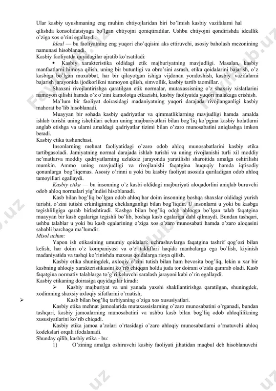 ziyatlar haqida fikr yuritish, ob’ektiv holatlarni bir butunligini tan olish va baholash, keyinchalik esa, inson yurish turishini tartibga solish maqsadida ushbu holatlar yuzasidan maqbul echimni topishga imkon beradi. kasbga oid odoblilik - bu ma’lum bir kasb faoliyatida qo’llaniladigan umuminsoniy odob ahloq printsiplar xisoblanadi. umuminsoniy qadriyatlar, qoida tariqasida, muayyan bir jamiyatga tegishlidir hamda oilada vujudga kelgan urf odat va an’analar, maktabdagi tartib va qoidalar, ijtimoiylashuv jarayon ta’siri natijasida insonda shakllana boshlaydi. kasbga oid odoblilikning mavjudligi inson mehnat faoliyatining o’ziga chos xususiyatlari bilan bog’liqdir ( mehnatning xususiyatlari va mezonlari, korporativ yo’nalish va hokazo). u yoki bu sohaning mutaxassislari tashkilotlarda bir xil vazifadagi majburiyatlarni amalga oshiradilar. ushbu faoliyat natijasida ular tomonidan ma’lum bir odob ahloq qoidalari ishlab chiqiladi. mazkur qoidalar kasbiy vazifalarni hal etishda foydali yordam bera oladi, ularning bilimi esa mutaxassislarning shaxsiy jihatlarini takomillashtirishga imkon yaratadi. kasbiy qadriyatlar - kasbiy tahlim va amaliy faoliyat bilan yuzaga keladi hamda umuminsoniy, milli, va shaxsiy …