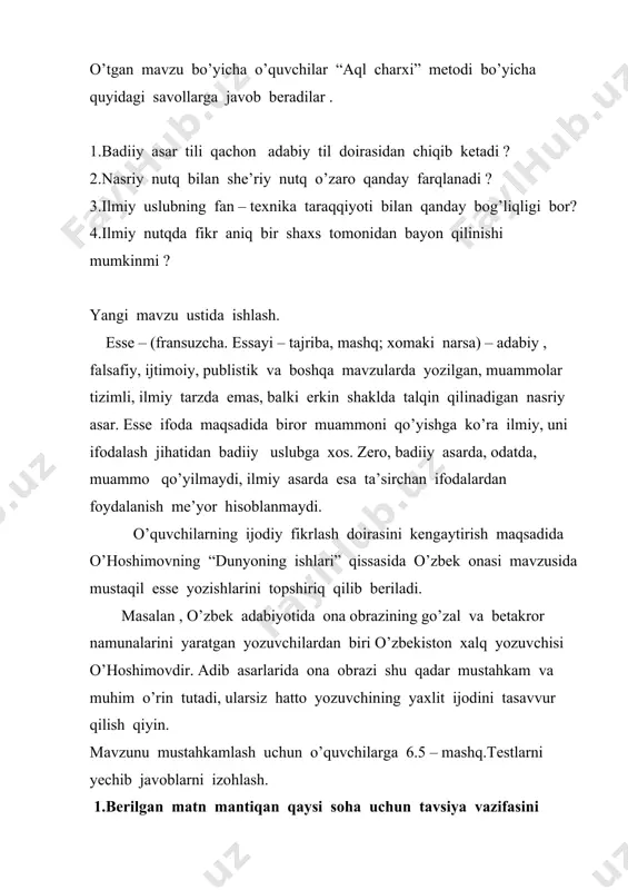 ish maqsadida o’hoshimovning “dunyoning ishlari” qissasida o’zbek onasi mavzusida mustaqil esse yozishlarini topshiriq qilib beriladi. masalan , o’zbek adabiyotida ona obrazining go’zal va betakror namunalarini yaratgan yozuvchilardan biri o’zbekiston xalq yozuvchisi o’hoshimovdir. adib asarlarida ona obrazi shu qadar mustahkam va muhim o’rin tutadi, ularsiz hatto yozuvchining yaxlit ijodini tasavvur qilish qiyin. mavzunu mustahkamlash uchun o’quvchilarga 6.5 – mashq.testlarni yechib javoblarni izohlash. 1.berilgan matn mantiqan qaysi soha uchun tavsiya vazifasini bajarishi mumkin? og’ir taqdiringizdan istaganingizcha shikoyat qilishingiz mumkin, biroq hamada ham qandaydirdir muammo bor.qulay fursat hech qachon o’zidan o’zi kelmaydi, o’zingiz uni yaratishingiz kerak bo’ladi. hech kim siz uchun qaror qabul qilmaydi. biror reja tuzganingizda o’z maqsadingizga yaqinlashayotgandek bo’lasiz.agar rejalar qog’ozda qolib ketsa,hech qanday ahamiyatga ega bo’lmaydi. a.huquqshunoslik. b.psixologiya c.ekologiya. d.iqtisodiyot 2.deyl karnegi unga shunday ta’rif beradi : “u hech qancha turmaydi , ko’p narsaga qodir emas. u hadya qilingan odam boy bo’ladi, hadya qilgan odam esa kambag’allashib qolmaydi. uning davomiyligi …