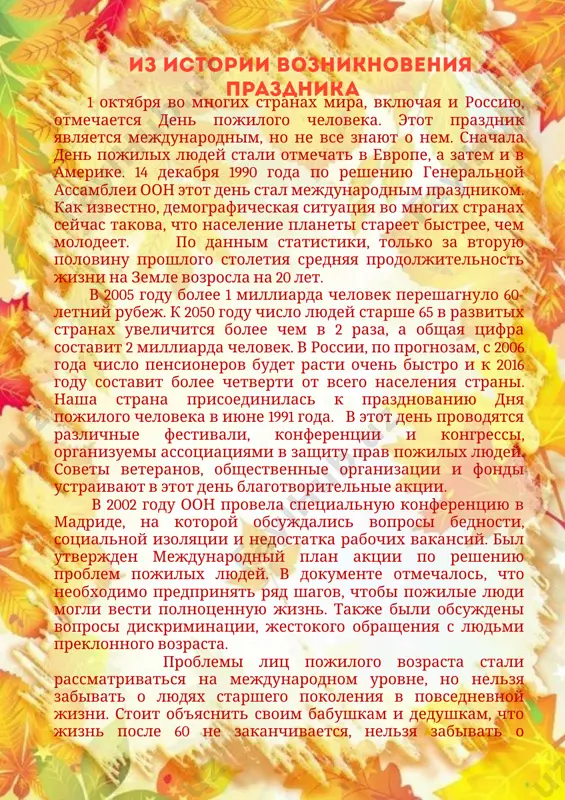 ожилых – это праздник осенний, он добротой и любовью овеян, будто подул к нам ветер весенний, солнце пришло к нам в дом. и строчка сама собою сложилась, будто в листве золотой, закружилась, небо и выше стало, и шире. и счастье в просторе том. конечно, радость сегодня будет, глаза пусть сияют, как незабудки, или как будто бы изумруды, чтоб удивились такому люди. сегодня, в день пожилых, желаем, чтоб жили долго, не унывая, ведь счастье рядом всегда бывает, и, как звезда, за окном сияет. сегодня выражаем уважение всем людям седовласым, пожилым. вы вырастили наше поколение, и мы за это вас благодарим! желаем вам здоровья, долголетия, заботы и внимания родных. вы - украшенье нашего столетия! сердечно поздравляем пожилых! день пожилых – осенний день, его начнем мы со строки. нас не накроет скуки тень, пути нам будут все легки. ах, сколько внуков и друзей, цветов, подарков от детей, и строчек много непростых в день …