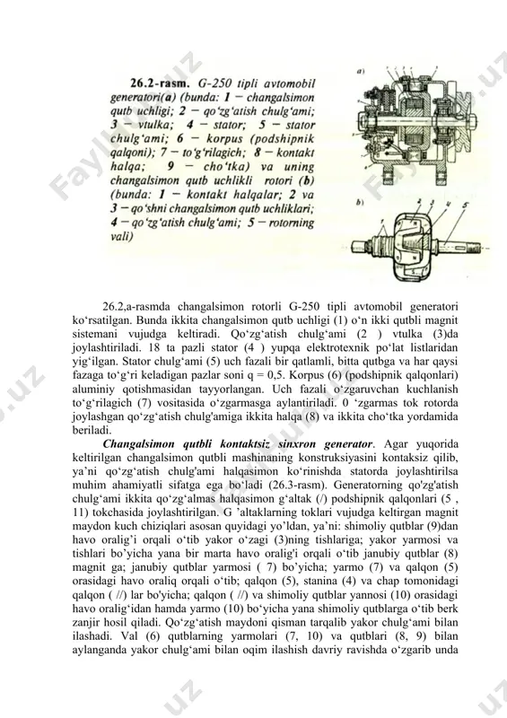 fazaga to‘g‘ri keladigan pazlar soni q = 0,5. korpus (6) (podshipnik qalqonlari) aluminiy qotishmasidan tayyorlangan. uch fazali o‘zgaruvchan kuchlanish to‘g‘rilagich (7) vositasida o‘zgarmasga aylantiriladi. 0 ‘zgarmas tok rotorda joylashgan qo‘zg‘atish chulg'amiga ikkita halqa (8) va ikkita cho‘tka yordamida beriladi. changalsimon qutbli kontaktsiz sinxron generator. agar yuqorida keltirilgan changalsimon qutbli mashinaning konstruksiyasini kontaksiz qilib, ya’ni qo‘zg‘atish chulg'ami halqasimon ko‘rinishda statorda joylashtirilsa muhim ahamiyatli sifatga ega bo‘ladi (26.3-rasm). generatorning qo'zg'atish chulg‘ami ikkita qo‘zg‘almas halqasimon g‘altak (/) podshipnik qalqonlari (5 , 11) tokchasida joylashtirilgan. g ’altaklarning toklari vujudga keltirgan magnit maydon kuch chiziqlari asosan quyidagi yo’ldan, ya’ni: shimoliy qutblar (9)dan havo oralig’i orqali o‘tib yakor o‘zagi (3)ning tishlariga; yakor yarmosi va tishlari bo’yicha yana bir marta havo oralig'i orqali o‘tib janubiy qutblar (8) magnit ga; janubiy qutblar yarmosi ( 7) bo’yicha; yarmo (7) va qalqon (5) orasidagi havo oraliq orqali o‘tib; qalqon (5), stanina (4) va chap tomonidagi qalqon ( //) lar bo'yicha; …