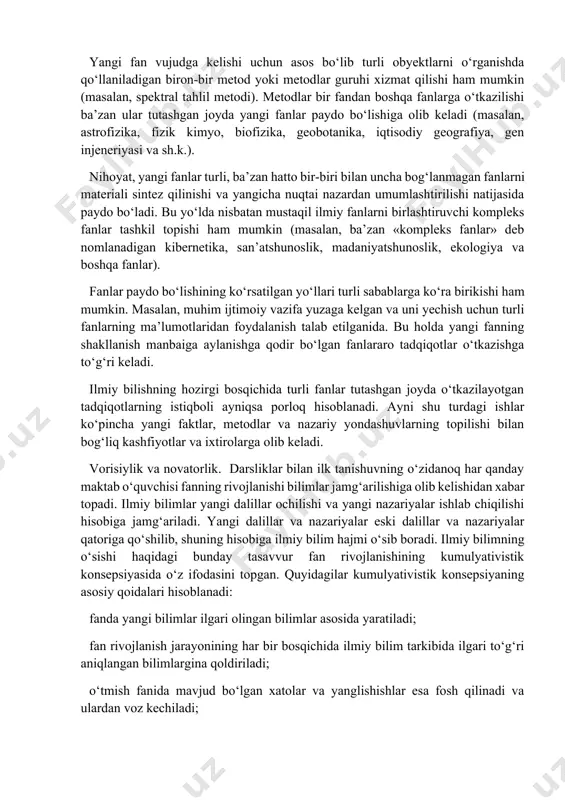 o‘zi to‘plagan bilimlar hajmini o‘stirish bilan bir vaqtda uning mazmunida ham sifat o‘zgarishlari yasaydi, uni olish va asoslash usullarini takomillashtiradi, uni tashkillashtirish tizimini qayta quradi. ilmiy bilim daraxtida yangi va yangi novdalar kurtak otadi. yangi fanlar qanday paydo bo‘ladi? avvalambor, shuni esga olish lozimki, hozirgi fanlarning aksariyati falsafadan ajralib chiqqan (masalan, fizika, kimyo, tibbiyot, psixologiya, mantiq va h.k.) yangi fanlarning shakllanishi biron-bir murakkab obyekt haqidagi yagona umumiy fan qismlarga ajralishi va ular ayni shu obyektning turli tomonlari yoki elementlari haqidagi ozmi-ko‘pmi mustaqil alohida fanlarga aylanishi bilan bog‘liq bo‘lishi mumkin. masalan, biologiyada jonli organizmlarni turli tomonlardan o‘rganish bilan anatomiya (organizm tuzilishi), fiziologiya (uning faoliyat ko‘rsatishi), embriologiya (homila holati), sitologiya (hujayralar tuzilishi) shug‘ullanadi. yangi fanlar biron-bir turdagi obyektlarga doir bilimlarning yig‘ilishi va yaxlit bir butunga birlashtirilishi natijasida paydo bo‘lishi mumkin. bu holda «kollektor dasturi» («faqat u haqda» prinsipiga muvofiq) yangi fanni shakllantirish mexanizmiga aylanadi. masalan, bunday dastur mamlakatshunoslikka xos («faqat gretsiya haqida»). …