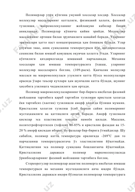 ир-бирига нисбатан фазовий жойлашиш тартибига қараб тартибли тузилиши кристали ҳолатда ёки тартибсиз (хаотик) тузилишли аморф ҳолатда бўлиши мумкин. кристаллик ҳолатли тузилиш ўсиб борган сайин полимернинг мустаҳкамлиги ва қаттиқлиги ортиб боради. аморф тузилмали қисмлар эса пластиклик хоссаси намоён қилади. масалан, политетрофторэтилен (тефлон) 80-85% и кристалик фазадан ва 15-20 % аморф қисмдан иборат, бу фазалар бир-бирига ўтмайдилар. шу сабабли, полимер катта температура оралиғида -2690с дан то парчаланиш температурасигача ўз эластиклигини йўқотмайди. қаттиқлигини эса полимер суюқлана бошланганча йўқотмайди. кристаллилик даражаси полимер маркомолекуласида ўринбосарларнинг фазовий жойлашиш тартибига боғлиқ. стереорегуляр полимерлар акактик полимерга нисбатан юмшаш температураси ва механик мустаҳкамлиги анча юқори бўлади. кристаллилик даражаси юқори бўлмаган полимерлар температурага қараб шишасимон, эластиклиги юқори ва ёпишқоқ оқувчан бўладилар. улар қиздирилганда механик хоссаларининг ўзгариши билан бир ҳолатдан бошқа ҳолатга ўтадилар (110-расм). бир ҳолатдан бошқа ҳолатга ўтиш чегараси полимернинг тузилиши ва макромолекуласининг катталиги билан белгиланади. 2. юқори молекуляр бирикмаларнинг хоссалари, синфларга бўлиниши ва олиниши. уларнинг келиб чиқиши, асосий занжирнинг …