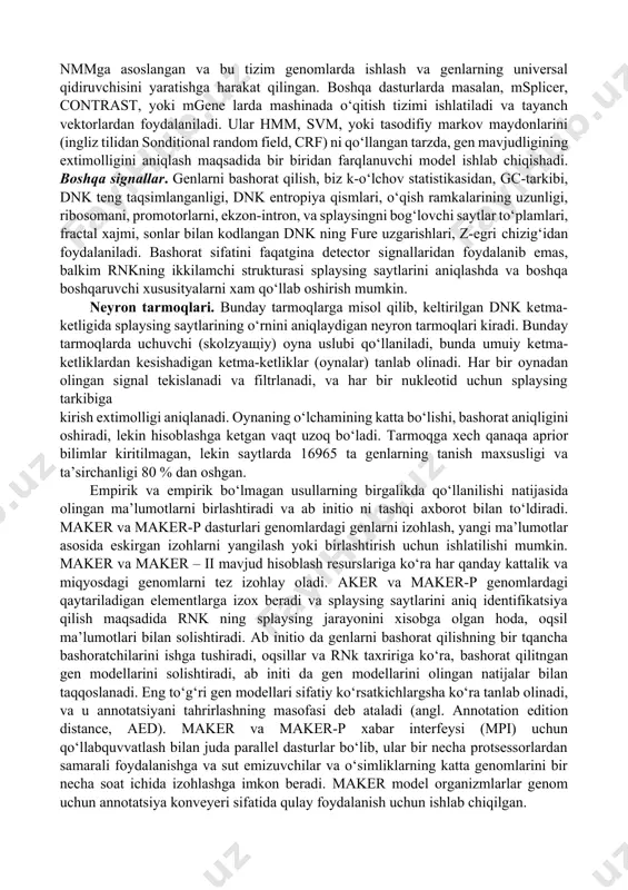 vojlanayotgan turlar uchun ma’lumotlarni tezda bashorat qilish imkonini beradi. prokariotlarda genlar o‘ziga xos va yaxshi o‘rganilgan consensus elementlari -35 va -10 (pribnov-bokslarida) larni o‘z ichiga oladi, ularni aniqlash oson, shuningdek transkriptsiya omillari uchun bog‘lovchi saytlarga egadir. bundan tashqari, oqsil kodlovchi genlar uzunligi yuzlab, bir necha ming juftlari ketma-ketligidan, stop kodoni bilan tugaydigan bitta uzluksiz o‘qish ramkasidan iborat. tasodifiy ketmaketliklarda stop kodonlar ancha keng tarqalgan (64 kodondan 3 tasi stop kodonlardir, ya’ni o‘rtacha 1 ta 20-25 kodonga stop kodon yoki 60-75 nukleotidga nisbatan uchraydi), shuning uchun uzoq o‘qish ramkalarining mavjudligi – gen xususiyatlarini bildiradi. oqsilni kodlash dnkning boshqa statistik parametrlari ham ushbu uzunlikdagi ketmaketliklarda osongina ko‘rinadi. natijada prokariot genlarni bashorat qilish tizimlari juda sodda va yuqori aniqlikka ega. eukariotlarda oqsilkodlovchi dnk ketma-ketliklari (ekzonlar) bo‘linganligi vakodlanmaydigan hududlar (intronlar) bilan uziladi. splaysing saytlari genni aniqlash uchun yana bir signal hisoblanadi. odatda, bir inson oqsil-kodlaydigan odatiy geni o‘nlab ekzonlarga bo‘linadi, 100-200 nukleotidlar lardan iborat …